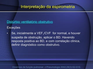 Interpretação da espirometria
Distúrbio ventilatório obstrutivo
Exceções
• Se, inicialmente a VEF1/CVF for normal, e houver
suspeita de obstrução, aplicar o BD. Havendo
resposta positiva ao BD, e com correlação clínica,
definir diagnóstico como obstrutivo.
Diretrizes de função pulmonar. J Pneumologia 2002;28(3):S2-S16.
 