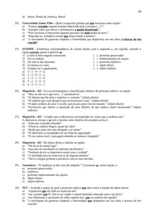 10
      d) futuro, florão da América, Brasil.

24)   Universidade Gama Filho - Qual a expressão grifada que não funciona como sujeito:
      a) “Estaria Arnaldo naquele instante dilacerado pelos estrepes (...)?”;
      b) “estrepes sobre que talvez o arremessara a queda desastrada”;
      c) “Flor invocara a intercessão daquele que para ela tudo podia na terra”;
      d) “Digo-lhe eu, Arnaldo Louredo que nunca menti a homem”;
      e) “o movimento de generosa simpatia e fraternidade que despertara em sua alma a tristeza do boi
          vencido”.

25)   EFOMM - Estabeleça correspondência da coluna direita com a esquerda e, em seguida, assinale a
      opção correta quanto à palavra se:
      1) Come-se bem naquele restaurante                     ( ) pronome apassivador
      2) Foi-se embora                                       ( ) indeterminação do sujeito
      3) Ele não se deu descanso                             ( ) partícula expletiva
      4) Levantou-se e saiu                                  ( ) objeto direto
      5) Cumpra-se o regulamento.                            ( ) objeto indireto
      a) 5 - 1 - 4 - 3 - 2;
      b) 2 - 5 - 4 - 3 - 1;
      c) 3 - 2 - 1 - 5 - 4;
      d) 5 - 1 - 2 - 4 - 3;
      e) 4 - 5 - 3 - 2 - 1.

26)   Magistério - RJ - Faz-se erroneamente a classificação sintática do pronome relativo, na opção:
      a) “Mas eu não sei o que sou (...)” (predicativo)
      b) “O abismo que há entre o espírito e o coração.” (objeto direto)
      c) “O caderno que você desejava que eu trouxesse é caro.” (objeto direto)
      d) “O peão acabara de selar o cavalo, que puxara para fora da ramada.” (objeto direto)
      e) “Esclareceu que adiava a aquisição de uma chaleira de que andava muito necessitado” (objeto
         indireto)

27)   Magistério - RJ - “criadas que se dão pressa em responder às visitas que a senhora saiu”
      A alternativa em que o se tem o mesmo valor sintático do exemplo acima é:
      a) “tema que se propôs elucidar”
      b) “Vêem-se ombros frágeis, quase de vidro”
      c) “desde que nelas não seja obrigado a se sentar”
      d) “O taberneiro se arrependeu de sua falta de sagacidade”
      e) “O céu estava azul, a paisagem estendia-se imensa e tranqüila”

28)   Magistério - RJ - Há objeto direto e indireto na opção:
      a) “Há de no-la contar logo”
      b) “mas não me satisfazem os informes da História”
      c) “Nenhum de nós se importaria muito com a verdade”
      d) “A mocidade precisa transviar-se de alguma maneira”
      e) “Até os colegas perdiam a paciência com as suas dúvidas.

29)   Catanduva - “O medíocre se deu ares de campeão.” O pronome se, nesta oração, é:
      a) pronome apassivador;
      b) expletivo;
      c) pronome indeterminador do sujeito;
      d) objeto direto;
      e) objeto indireto.

30)   PUC - Assinale a opção na qual o pronome relativo que não exerce a função de objeto direto:
      a) “Aquele boi que ele tinha ao arção da sela”
      b) “era o prazer que D. Flor ia ter vendo o valente barbatão marcado com o seu ferro”
      c) “era finalmente a satisfação do velho capitão-mor, que se encheria de orgulho”
      d) “o movimento de generosa simpatia e fraternidade que despertara em sua alma a tristeza do boi
         vencido”
 