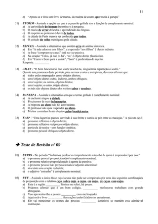 11
      e)   “Apeou-se e tirou um ferro de marca, da maleta de couro, que trazia à garupa”

31)   EFOMM - Assinale a opção em que a expressão grifada tem a função de complemento nominal:
      a) A curiosidade do homem incentiva-o à pesquisa.
      b) O receio de errar dificulta o aprendizado das línguas.
      c) O respeito ao próximo é dever de todos.
      d) A cidade de Paris merece ser conhecida por todos.
      e) O coitado do velho mendigava pela cidade.

32)   ESPCEX - Assinale a alternativa que contém erro de análise sintática.
      a) Em “A mãe adorava aos filhos”, a expressão “aos filhos” é objeto indireto.
      b) A frase “compram-se casas” está na voz passiva.
      c) Na oração “Tolos, já não os há”, “os” é objeto direto pleonástico.
      d) Em “Correr é bom para a saúde”, “bom” é predicativo do sujeito.
      Resposta: __________

33)   AMAN - “O bom funcionário não soube resolvê-la, ninguém na repartição o soube.”
      Quanto aos pronomes deste período, para sermos exatos e completos, devemos afirmar que:
      a) todos estão empregados como objetos diretos;
      b) um é objeto direto; outro, indireto, ambos oblíquos;
      c) um é sujeito; os outros, objetos diretos;
      d) um é sujeito; o outro, objeto direto;
      e) os três são objetos diretos dos verbos saber e resolver.

34)   BANESPA - Assinale a alternativa em que o termo grifado é complemento nominal:
      a) A enchente alagou a cidade.
      b) Precisamos de mais informações.
      c) A resposta ao aluno não foi convincente.
      d) O professor não quis responder ao aluno.
      e) Muitos caminhos foram abertos pelos bandeirantes.

35)   FASP - “Uma lagartixa passou correndo à sua frente e sumiu-se por entre as macegas.” A palavra se é:
      a) pronome reflexivo e objeto direto;
      b) pronome reflexivo recíproco e objeto direto;
      c) partícula de realce - sem função sintática;
      d) pronome pessoal oblíquo e objeto direto.



 Teste de Revisão nº 09

01)   UFRRJ - No período “Saibamos perdoar o comportamento estranho de quem é responsável por nós.”
      a) o pronome pessoal preposicionado é complemento nominal;
      b) o pronome relativo preposicionado é agente da passiva;
      c) o pronome pessoal não preposicionado é adjunto adnominal;
      d) só existe uma oração reduzida;
      e) o adjetivo “estranho” é complemento nominal.

02)   UFF - Assinale a única frase cuja lacuna não pode ser completada por uma das seguintes combinações
      de preposição com o relativo cujo, sobre cujo, a cujos, em cujos, de cujas, com cujos.
      a) Esta é a região __________ limites me referi, há pouco.
      b) Podemos afirmar que é um bom colégio, __________ professoras trabalham com grande
          abnegação.
      c) Vou apresentar-lhe a pessoa __________ casa me hospedei.
      d) Aqui está o livro __________ ilustrações tenho falado com entusiasmo.
      e) Ele vai mencionar os nomes das pessoas __________ donativos se mantém esta admirável
          instituição.
 
