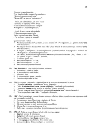 13

      Do que a terra mais garrida,
      Teus risonhos lindos campos têm mais flores,
      “Nossos bosques têm mais vida”,
      “Nossa vida” no teu seio “mais amores”.

      - Brasil, um sonho intenso, um raivo vívido
      De amor e de esperança à terra desce,
      Se em teu formoso céu risonho e límpido
      A imagem do Cruzeiro resplandece.

      - Brasil, de amor eterno seja símbolo
      O lábaro que ostentas estrelado,
      E diga o verde-louro dessa flâmula
      - Paz no futuro e glória no passado!

      Quanto às vozes verbais:
      1ª As orações contidas em “Ouviram (...) nesse instante (1ª) e “Se o penhor (...) a própria morte” (2ª)
         estão na voz ativa.
      2ª As orações “Nossos bosques têm mais vida” (8ª) e “Brasil, de amor eterno seja símbolo” (10ª)
         estão na voz ativa.
      3ª A oração: ”A imagem do Cruzeiro resplandece” (4ª) transforma-se, na voz passiva analítica, em
         “A imagem do Cruzeiro fica resplandecida”.
      4ª Em “Brasil, de amor eterno seja símbolo / O lábaro que ostentas estrelado” (10ª), “lábaro” e “tu”
         são agentes, e “que” e “símbolo”, pacientes.
      a) É corretas apenas a 1ª.
      b) São corretas apenas a 2ª e a 4ª.
      c) São corretas apenas a 1ª e a 3ª.
      d) São corretas as quatro afirmações.

10)   Eng. Sorocaba - A crase está corretamente usada em:
      a) Não assisto à filmes de guerra.
      b) A pintura foi executada à óleo.
      c) Não vou à festa.
      d) A roupa transpira à suor e à vinho.
      e) Passeamos à pé todos os dias.

11)   EPCAR - Aponte a alternativa cuja classificação do termo em destaque está incorreta:
      a) “Boanoitei, satisfeito, e ganhei a rua.” (pred. do sujeito)
      b) “João, depois da última prova, chegou cabisbaixo.” (predicado verbo-nominal)
      c) “Impossível à moça prestar atenção ao trabalho.” (compl. nominal)
      d) “Durante o mês de junho, Santarém é muito visitada pelos turistas.” (agente da passiva)
      e) “A turma escolheu-o para líder.” (predicativo do sujeito)

12)   UFF - Nas frases abaixo, em que figuram pronomes relativos, há um exemplo em que o pronome está
      mal empregado. Assinale-o:
      a) Os moços com quem falamos são estudantes de Direito.
      b) Eis a terra donde se colhem tão bons frutos.
      c) São empresas para as quais aparecem muitos candidatos.
      d) Mostrar-lhe-ei as canetas de que me sirvo.
      e) Refiro-me a esse aluno, cujo aluno já nos tem causado tantos dissabores.

13)   EPCAR - Todas as concordâncias verbais estão corretas, exceto:
      a) Era tudo um mar de entusiasmo.
      b) Seria talvez três e meia quando cheguei.
      c) As conseqüências é que foram imprevisíveis.
      d) O mais seriam apenas besteiras ditas em má hora.
      e) Quinze anos é uma data especial para se comemorar.
 