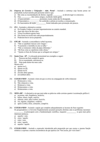15
20)   Empresa de Correios e Telégrafos - Adm. Postal - Assinale a sentença cuja lacuna possa ser
      preenchida exclusivamente pelo pronome relativo que:
      a) São estas as recomendações do diretor, segundo __________ se devem reger os concursos.
      b) Eles, __________ têm vários amigos, receberão muita gente.
      c) A banca perante __________ prestamos exame ainda não foi designada.
      d) O funcionário a __________ foi conferido o prêmio já recebeu a comunicação.
      e) Os funcionários de seção __________ foram indicados para promoção são poucos.

21)   ITA - Assinalar a alternativa correta:
      a) Os Estados Unidos é um país importantíssimo no cenário mundial.
      b) Aqui não chove há dois anos.
      c) Vossa Excelência agistes bem.
      d) Eles foram na escola mui cedo propositadamente.
      e) Poderiam haver novas propostas.

22)   EPCAR - Assinale a concordância verbal incorreta.
      a) “Não se apanham moscas com vinagre.”
      b) “Casamento e mortalha no céu se talha.”
      c) “Não se misturam vinhos de pipas diferentes.”
      d) “De boas ceias as sepulturas estão cheias.”
      e) “Ajunta os bens da fortuna que se achegam aos amigos.”

23)   Santa Casa - SP - A colocação pronominal nos exemplos a seguir:
      I)    Pareceu-me bom comprá-la agora.
      II)   Em se ausentando, entristeceu-se.
      III) Hoje pude deitar-me mais cedo.
      Mostra erro:
      a) apenas no I;
      b) apenas no III;
      c) apenas no II;
      d) em dois deles apenas;
      e) em nenhum deles.

24)   CESGRANRIO - Assinale o item em que se errou na conjugação do verbo relancear:
      a) Relanceam a vista;
      b) Não relanceie a vista;
      c) Relanceei a vista;
      d) Relanceamos a vista;
      e) Relanceemos a vista.

25)   MED-ABC - A alternativa em que nem todas as palavras estão corretas quanto à acentuação gráfica é:
      a) arcaísmo, mês, freqüência, incluí-lo;
      b) hífens, túneis, órgão, sentí-lo;
      c) elétrons, atrás, pára (verbo), trocá-lo;
      d) íris, alguém, sangüíneo, vendê-lo;
      e) apóio (verbo), tórax, armazéns, compô-lo.

26)   CESGRANRIO - Assinale a opção que completa adequadamente as lacunas da frase seguinte:
      Os pesquisadores e o Governo freqüentemente assumem posições distintas ante os problemas nacionais:
      __________ se preocupam com a fundamentação científica, enquanto __________ se guia mais pelos
      interesses políticos.
      a) aqueles / este;
      b) esses / aquele;
      c) estes / esse;
      d) estes / aquele;
      e) aqueles / aquele.

27)   CESGRANRIO - Assinale a expressão introduzida pela preposição por que exerça a mesma função
      sintática e exprima a mesma circunstância da que aparece em “Sou assim, por vício inato”:
 