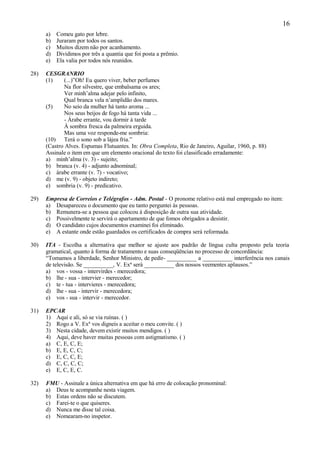 16
      a)   Comeu gato por lebre.
      b)   Juraram por todos os santos.
      c)   Muitos dizem não por acanhamento.
      d)   Dividimos por três a quantia que foi posta a prêmio.
      e)   Ela valia por todos nós reunidos.

28)   CESGRANRIO
      (1)     (...)”Oh! Eu quero viver, beber perfumes
              Na flor silvestre, que embalsama os ares;
              Ver minh’alma adejar pelo infinito,
              Qual branca vela n’amplidão dos mares.
      (5)     No seio da mulher há tanto aroma ...
              Nos seus beijos de fogo há tanta vida ...
              - Árabe errante, vou dormir à tarde
              À sombra fresca da palmeira erguida.
              Mas uma voz responde-me sombria:
      (10) Terá o sono sob a lájea fria.”
      (Castro Alves. Espumas Flutuantes. In: Obra Completa, Rio de Janeiro, Aguilar, 1960, p. 88)
      Assinale o item em que um elemento oracional do texto foi classificado erradamente:
      a) minh’alma (v. 3) - sujeito;
      b) branca (v. 4) - adjunto adnominal;
      c) árabe errante (v. 7) - vocativo;
      d) me (v. 9) - objeto indireto;
      e) sombria (v. 9) - predicativo.

29)   Empresa de Correios e Telégrafos - Adm. Postal - O pronome relativo está mal empregado no item:
      a) Desapareceu o documento que eu tanto perguntei às pessoas.
      b) Remunera-se a pessoa que colocou à disposição de outra sua atividade.
      c) Possivelmente te servirá o apartamento de que fomos obrigados a desistir.
      d) O candidato cujos documentos examinei foi eliminado.
      e) A estante onde estão guardados os certificados de compra será reformada.

30)   ITA - Escolha a alternativa que melhor se ajuste aos padrão de língua culta proposto pela teoria
      gramatical, quanto à forma de tratamento e suas conseqüências no processo de concordância:
      “Tomamos a liberdade, Senhor Ministro, de pedir- __________ a __________ interferência nos canais
      de televisão. Se __________, V. Exª será __________ dos nossos veementes aplausos.”
      a) vos - vossa - intervirdes - merecedora;
      b) lhe - sua - intervier - merecedor;
      c) te - tua - intervieres - merecedora;
      d) lhe - sua - intervir - merecedora;
      e) vos - sua - intervir - merecedor.

31)   EPCAR
      1) Aqui e ali, só se via ruínas. ( )
      2) Rogo a V. Exª vos digneis a aceitar o meu convite. ( )
      3) Nesta cidade, devem existir muitos mendigos. ( )
      4) Aqui, deve haver muitas pessoas com astigmatismo. ( )
      a) C, E, C, E;
      b) E, E, C, C;
      c) E, C, C, E;
      d) C, C, C, C;
      e) E, C, E, C.

32)   FMU - Assinale a única alternativa em que há erro de colocação pronominal:
      a) Deus te acompanhe nesta viagem.
      b) Estas ordens não se discutem.
      c) Farei-te o que quiseres.
      d) Nunca me disse tal coisa.
      e) Nomearam-no inspetor.
 