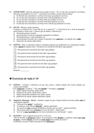 17

33)    CESGRANRIO - Qual das alterações processadas na frase - “Eu vos dei uma consciência e um abraço
       forte para que pudésseis ser livres” - é inaceitável em relação à norma culta da língua?
       a) Eu lhes dei uma consciência e um braço forte para que pudessem ser livres.
       b) Eu vos dei uma consciência e um braço forte a fim de poderdes ser livres.
       c) Eu vos dei uma consciência e um braço forte para poderes ser livres.
       d) Eu lhes dei uma consciência e um braço forte para poderem ser livres.
       e) Eu lhes dei uma consciência e um braço forte a fim de que pudessem ser livres.

34)    ESFAO - Marque a opção incorreta:
       Compare as estruturas de: “Como hão de ser as palavras?” e “Assim há de ser o estilo da pregação:
       muito distinto e muito claro” e observe que em ambas o verbo haver é:
       a) flexionado porque é auxiliar;
       b) pessoal porque se trata da conjugação obrigatória ou enfática;
       c) flexionado porque o verbo principal é ser;
       d) pessoal porque concorda com o sujeito: no primeiro caso, palavras e, no segundo caso, estilo;
       e) impessoal; tem apenas objeto direto.

35)    ESPCEX - Entre as alternativas abaixo, reconheça aquela(s) que poderia(m) ser corretamente usada(s)
       como o plural da seguinte frase: “Ela parecia ter nascido de uma idéia vaga qualquer.”
         1   Elas pareciam ter nascido de uma idéia vaga qualquer.

         2   Elas pareciam terem nascido de uma idéia vaga qualquer.

         4   Elas parecia terem nascido de uma idéia vaga qualquer.

         8   Elas pareciam ter nascidos de uma idéia vaga qualquer.

        16 Elas pareciam terem nascidos de uma idéia vaga qualquer.

        32 Elas pareciam ter nascidas de uma idéia vaga qualquer.
       Resposta: __________



 Exercícios de Aula nº 19

01)    ESPCEX - Assinalar a alternativa em que está correta a análise sintática dos termos grifados nas
       orações apresentadas.
      “O ar campestre é saudável.” “Ele anda abatido.” “Já chegou o carnaval.”
       a) sujeito, adjunto adverbial, objeto direto;
       b) predicativo do sujeito, objeto direto, sujeito;
       c) adjunto adnominal, predicativo do sujeito, sujeito;
       d) predicativo do sujeito, adjunto adnominal, sujeito.

02)    Magistério Municipal - Niterói - Assinale a opção em que a função sintática do termo grifado não foi
       corretamente indicada:
       a) “tinha que ficar quieto” - predicativo;
       b) “E ainda por cima falavam dobrado” - adjunto adnominal;
       c) “Se assustava à toa, qualquer barulhinho e já pulava pra um lado” - adjunto adverbial;
       d) “Resolveram então levar o Pavão pro Curso de Linha” - objeto direto;
       e) “pra ver se uma coceirinha que ele estava sentindo já era a tal brotoeja” - sujeito.

03)    BANESPA - Leia o seguinte texto de Érico Veríssimo:
       “Não há dúvidas: a primavera chegou. Os pessegueiros estão floridos, as glicíneas espiam por cima
       do muro, o menino doente já mostra no rosto magro uma sombra de sorriso.”
       A alternativa em que a análise das palavras está incorreta é:
 