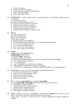18
      a)   a primavera - sujeito;
      b)   floridos - predicativo do sujeito;
      c)   por cima do muro - adjunto adverbial de lugar;
      d)   doente - adjunto adnominal;
      e)   rosto magro - objeto direto.

04)   CESGRANRIO - Assinale a opção em que o vocábulo te exerce a mesma função sintática que nos
      versos abaixo:
      “(...) O Partenon da glória
      Te guarda o louro que premia os bravos!”
      a) Ele te encontrou na recepção ao presidente.
      b) Ele te viu quando chegou ao escritório.
      c) Ele te trouxe os livros que encomendamos.
      d) Ele te avisou do perigo que corríamos.
      e) Ele te aconselhou a esperar que a chuva parasse.

05)   EPCAR
      “Sou bem nascido, Menino,
      Fui, como os demais, feliz,
      Depois, veio o mau destino
      E fez de mim o que quis.”
      As alternativas estão corretas, exceto em:
      a) O artigo definido masculino (4ª verso) exerce a função de adjunto adnominal.
      b) No 1º verso há um predicado nominal.
      c) No 4º verso há um objeto indireto.
      d) No 2º verso há um verbo de ligação.
      e) No 3º verso o sujeito é “mau destino.”

06)   EPCAR
      “Traze-me um pouco da tua lembrança,
      aroma perdido, saudade da flor!
      - Vê que nem te digo - esperança”
      - Vês que nem sequer sonho - amor!”
      Em relação às palavras sublinhadas no texto, todas as proposições estão corretas, exceto:
      a) “tua” é pronome adjetivo possessivo;
      b) “te” é objeto indireto;
      c) “digo” complementa-se com objeto direto e indireto;
      d) “aroma perdido” é complemento nominal de “lembrança”;
      e) o verbo “trazer” é regular apenas no pretérito imperfeito do indicativo e nas formas nominais.

07)   Escola Naval - Assinale o único item que apresenta predicado verbo-nominal:
      a) Ela sempre te considerou amigo e confidente.
      b) O cão virou a lata de lixo durante a noite.
      c) Estamos em casa a partir das dez.
      d) Tudo é feito com muita criatividade.
      e) Nunca mais o encontrei.

08)   PUC - “não fugirei para as ilhas nem serei raptado por serafins”
      Os termos para as ilhas e por serafins funcionam no texto, respectivamente, como:
      a) objeto indireto / adjunto adverbial;
      b) complemento nominal / adjunto adverbial;
      c) adjunto adverbial / agente da passiva;
      d) agente da passiva / adjunto adverbial;
      e) objeto indireto / complemento nominal;

09)   AMAN - Marque a alternativa correspondente à única afirmativa correta dentre as que se fazem
      abaixo, todas relativas à primeira oração do período transcrito a seguir:
      “Houve tempo - sim houve - em que me fiz duro e ameacei abandoná-la ao primeiro pedido que
      recebesse.”
 