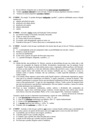 2
      c) Só nos últimos cinqüenta anos se desenvolveu o nosso parque manufatureiro”;
      d) “sendo o produto editorial de custo elevado, restaria às massas populares exercitar a leitura”;
      e) “restaria às massas populares exercitar a leitura”.

09)   UNIRIO - Na oração “A pomba distinguiu indignada o pombo”, a palavra sublinhada exerce a função
      sintática de:
      a) adjunto adverbial de modo;
      b) predicativo do objeto direto;
      c) predicativo do sujeito;
      d) adjunto adnominal;
      e) sujeito.

10)   UNIRIO - Assinale a única oração de Predicado Verbo-nominal:
      a) nos últimos tempos ia baixando, baixando, baixando;
      b) Todas as outras são casadas.
      c) D. Tonica tinha fé em sua madrinha,
      d) O coração, meio desenganado, agitou-se outra vez
      e) Entende-se bem que D. Tonica observasse a contemplação dos dois.

11)   UNIRIO - Assinale o item em que o predicado é do mesmo tipo do que se tem em “Irônica, perguntou a
      pomba”.
      a) “(...) contemplando acima do campanário todas as possibilidades da rosa-dos- ventos”.
      b) Perdeste a noção do tempo?
      c) Era bem de manhãzinha.
      d) Como custa a passar um quarto de hora para uma noiva.
      e) “(...) quando distinguiu, indignada, o pombo (...)”.

12)   AMAN
      (1) Minha dúvida, meu problema, Sr. Diretor, consiste na desconfiança de que sou, tenho sido a vida
          inteira um sonegador do Imposto de Renda. Involuntário, inconsciente, mas de qualquer forma
          sonegador. Posso alegar em minha defesa muita coisa: a legislação, embora profusa e até florestal,
          é omissa ou não explicita; os itens das diferentes cédulas não prevêem o caso; o órgão fiscalizador
          jamais cogitou disso; todo mundo está nas mesmas condições que eu, e ninguém se acusa ou
          reclama contra si mesmo. Contudo, não me conformo, e venho expor-lhe lealmente as minhas
          rendas ocultas.
      (2) A lei manda cobrar imposto a quem tenha renda líquida superior a determinada importância; parece
          claro que só se tributam rendimentos em dinheiro. A seguir, entretanto, a mesma lei declara: “São
          também contribuintes as pessoas físicas que perceberem rendimentos de bens de que tenham posse,
          como se lhes pertencessem.” E aqui me vejo enquadrado e faltoso. Tenho a posse de inúmeros bens
          que não me pertencem e que desfruto copiosamente. Eles me rendem o sustento, e nunca fiz constar
          de minha declaração tais rendimentos.
      (3) Estes os meus verdadeiros rendimentos, senhor; salários e dividendos não computados na
          declaração. Agora estou confortado porque confessei; invente depressa uma rubrica para incluir
          esses lucros e taxe-me sem piedade. Multe, se for o caso; pagarei feliz. Atenciosas saudações.
                                                                                (Carlos Drumond de Andrade)
      Assinale a opção em que se determina incorretamente o sujeito do verbo sublinhado.
      a) (...) que perceberem rendimentos de bens (...) (Par. 2) - que.
      b) (...) que só se tributam rendimentos em dinheiro. (Par. 2) - sujeito indeterminado.
      c) (...) como se lhes pertencessem (Par 2) - bens.
      d) (...); invente depressa uma rubrica (...) (Par. 3) - senhor.
      e) Contudo, não me conformo, (...) (Par. 1) - eu.

13)   UNIRIO - Assinale o item em que a palavra que exerce a mesma função sintática que a encontrada em
      “Como custa a passar um quarto de hora para uma noiva que espera o noivo no mais alto beiral.”
      a) A pombinha, que era branca sem exagero, arrulhava.
      b) A pomba esperava que o pombo chegasse.
      c) A verdade é que o pombo não tinha desculpa para o atraso.
      d) A tarde era tão bonita que o pombo resolveu caminhar.
      e) Era bom que o pombo chegasse cedo à Candelária.
 