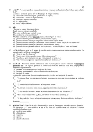 20
15)   AMAN - “(...), entregando-o, imaculado como uma virgem, a um funcionário benévolo, a quem solicito:
      (...)”
      Assinale a opção em que há erro na designação da função sintática.
      a) imaculado como uma virgem - predicativo do sujeito;
      b) funcionário - núcleo do objeto indireto;
      c) benévolo - adjunto adnominal;
      d) o - objeto direto;
      e) quem - objeto indireto.

16)   ITA
      “Eu amo os gregos tipos de escultura;
      Pagãs nuas no mármore entalhadas
      Não essas produções que a estufa escura
      Das modas cria, tortas e enfezadas.”
      Qual das afirmativas abaixo é correta para a palavra “que” do verso:
      a) gramaticalmente: pronome relativo; sintaticamente: sujeito;
      b) gramaticalmente: conjunção integrante; sintaticamente: objeto direto;
      c) gramaticalmente: conjunção consecutiva; sintaticamente: a mesma função de “os corpos nus”;
      d) gramaticalmente: conjunção conclusiva; sintaticamente: sujeito;
      e) gramaticalmente: pronome relativo; sintaticamente: a mesma função de “essas produções”.

17)   AFA - Colocar o verbo na 3ª pessoa do plural é um dos processo de tornar indeterminado o sujeito. Em
      que alternativa tal fato se exemplifica?
      a) “Que foi que eles disseram?”
      b) “outros mais tímidos guardavam um silêncio descontente.”
      c) “insistiu no aproveitamento mau que vinham dando às terras (...)
      d) “nos restos dessas pessoas a quem amava e haviam morrido (...)”

18)   ESPCEX - Nas frases abaixo, retiradas do texto “Orientação do Lazer”, considere o emprego do
      pronome “se”. Em seguida, preencha o círculo que existe na frente de cada frase, empregando o
      seguinte código numérico:
      1) pronome reflexivo 8) partícula integrante do verbo
      2) pronome apassivador16) índice de indeterminação do sujeito
      4) partícula de realce
      A soma dos números que forem colocados dentro dos círculos será a solução da questão.
           “(...) tempo forte em que desenvolvemos o nosso espírito e em que nossos sonhos se realizam
           (...)”

           “(...) a tendência do adolescente a se integrar em grupos.”

           “(...) levam os maiores, numa escola, a se ocuparem só dos menores (...)”

           “(...) ocupações às quais a pessoa se entrega para desenvolver sua formação (...)”

           “Essa necessidade acentua-se, hoje, em virtude de maior dose de tédio (...)”

           “A decoração dos clubes satisfaz a ânsia de criar e de se mover dentro de ambientes de beleza.”
      Resposta: __________

19)   Colégio Naval - Peixe, há de sobra, basta pescá-lo, o que se faz tanto por precisão como por distração.
      Na passagem: “(...) basta pescá-lo, o que se faz tanto por precisão como por distração.”, o termo
      sublinhado funciona como:
      a) predicativo do sujeito;
      b) objeto direto;
      c) vocativo;
      d) aposto;
      e) adjunto adnominal.
 