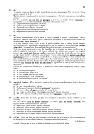 21
20)   ITA
      “A menina conduz-me diante do leão, esquecido por um circo de passagem. Não está preso, velho e
      doente, em gradil de ferro.”
      “Por um instante o rugido manteve suspensos os macaquinhos e fez bater mais depressa o coração da
      menina.”
      Em “(...) esquecido por um circo de passagem (...)” e “(...) o rugido manteve suspensos os
      macaquinhos (...)”, os termos sublinhados funcionam sintaticamente como:
      a) complemento nominal e adjunto adnominal;
      b) agente da passiva e predicativo do objeto;
      c) adjunto adverbial e adjunto adnominal;
      d) objeto indireto e núcleo de predicado nominal;
      e) complemento nominal e adjunto adverbial.

21)   ITA
      “Ela saltou em meio da roda, com os braços na cintura, rebolando as ilhargas e bamboleando a cabeça,
      ora para a esquerda, ora para a direita, como numa sofreguidão de gozo carnal num requebrado
      luxurioso que a punha ofegante (...)”
      “(...) Mas, ninguém como a Rita, só ela, só aquele demônio, tinha o mágico segredo daqueles
      movimentos de cobra amaldiçoada; aqueles requebros que não podiam ser sem o cheiro que a mulata
      soltava de si e sem aquela voz doce, quebrada, harmoniosa, arrogante, meiga e suplicante.”
      “(...) era o aroma quente dos trevos e das baunilhas, que o atordoara nas matas brasileiras; era a
      palmeira virginal a esquiva que se não torce a nenhuma outra planta; era o veneno e era o açúcar
      gostoso; era o sapoti mais doce que o mel e era a castanha do caju, que abre feridas com o seu azeite
      de fogo; ela era a cobra verde e traiçoeira, a lagarta viscosa, a muriçoca doida, que esvoaçava havia
      muito tempo em torno do corpo dele, assanhando-lhe os desejos, acordando-lhe as fibras embambecidas
      pela saudade da terra, picando-lhe as artérias, para lhe cuspir dentro do sangue uma centelha daquele
      amor setentrional, uma nota daquela música feita de gemidos de prazer, uma larva daquela nuvem de
      cantáridas que zumbiam em torno da Rita Baiana e espalhavam-se pelo ar numa fosforescência
      afrodisíaca.
      Em qual das alternativas a palavra “que” é, gramatical e sintaticamente, um pronome relativo e objeto
      direto?
      a) “(...) que a punha ofegante,”
      b) “(...) que a mulata soltava de si”
      c) “(...) era o sapoti mais doce que o mel”
      d) “(...) que esvoaçava havia muito tempo”
      e) “(...) que zumbiam em torno da Rita Baiana”

22)   Magistério Estadual - RJ - A alternativa em que se faz erroneamente a classificação sintática do termo
      grifado é:
      a) “e o que é imenso é eterno” - sujeito;
      b) “Sofia desceu logo, achou Rubião transtornado” - predicativo
      c) “Eu corri os olhos tudo que em mim havia” - objeto direto
      d) “Ao longe, descobriu alguns vultos de um e outro lado” - adjunto adnominal
      e) “Os outros meninos mais idosos detiveram-se a olhar espantados” - adjunto adverbial

23)   ESFAO - Estou farto do lirismo que pára e vai averiguar no dicionário o cunho vernáculo de um
      vocábulo.
      No verso “Estou farto do lirismo comedido” os termos farto, do lirismo, comedido, têm,
      respectivamente, as seguintes funções sintáticas:
      a) objeto direto, objeto indireto, adjunto adnominal;
      b) predicativo, objeto indireto, adjunto adnominal;
      c) predicativo do objeto, complemento nominal, adjunto adnominal;
      d) predicativo do sujeito, complemento nominal, adjunto adnominal;
      e) adjunto adverbial de modo, complemento nominal, adjunto adnominal.

24)   ESFAO - “Posto não fosse feio nem repugnante, era certo que não se lhe viam os olhos nem os ouvidos,
      de tão encobertos pela grenha devota e suja, despenhada pelos ombros abaixo.”
                                                                                            (João Ribeiro)
      Assinale o item em que se errou na função sintática dos termos do período acima:
 