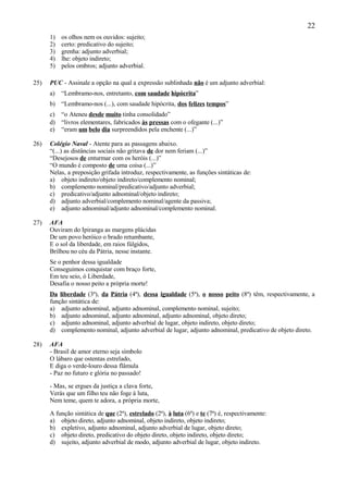 22
      1)   os olhos nem os ouvidos: sujeito;
      2)   certo: predicativo do sujeito;
      3)   grenha: adjunto adverbial;
      4)   lhe: objeto indireto;
      5)   pelos ombros; adjunto adverbial.

25)   PUC - Assinale a opção na qual a expressão sublinhada não é um adjunto adverbial:
      a)   “Lembramo-nos, entretanto, com saudade hipócrita”
      b) “Lembramo-nos (...), com saudade hipócrita, dos felizes tempos”
      c) “o Ateneu desde muito tinha consolidado”
      d) “livros elementares, fabricados às pressas com o ofegante (...)”
      e) “eram um belo dia surpreendidos pela enchente (...)”

26)   Colégio Naval - Atente para as passagens abaixo.
      “(...) as distâncias sociais não gritava de dor nem feriam (...)”
      “Desejosos de enturmar com os heróis (...)”
      “O mundo é composto de uma coisa (...)”
      Nelas, a preposição grifada introduz, respectivamente, as funções sintáticas de:
      a) objeto indireto/objeto indireto/complemento nominal;
      b) complemento nominal/predicativo/adjunto adverbial;
      c) predicativo/adjunto adnominal/objeto indireto;
      d) adjunto adverbial/complemento nominal/agente da passiva;
      e) adjunto adnominal/adjunto adnominal/complemento nominal.

27)   AFA
      Ouviram do Ipiranga as margens plácidas
      De um povo heróico o brado retumbante,
      E o sol da liberdade, em raios fúlgidos,
      Brilhou no céu da Pátria, nesse instante.
      Se o penhor dessa igualdade
      Conseguimos conquistar com braço forte,
      Em teu seio, ó Liberdade,
      Desafia o nosso peito a própria morte!
      Da liberdade (3ª), da Pátria (4ª), dessa igualdade (5ª), o nosso peito (8ª) têm, respectivamente, a
      função sintática de:
      a) adjunto adnominal, adjunto adnominal, complemento nominal, sujeito;
      b) adjunto adnominal, adjunto adnominal, adjunto adnominal, objeto direto;
      c) adjunto adnominal, adjunto adverbial de lugar, objeto indireto, objeto direto;
      d) complemento nominal, adjunto adverbial de lugar, adjunto adnominal, predicativo de objeto direto.

28)   AFA
      - Brasil de amor eterno seja símbolo
      O lábaro que ostentas estrelado,
      E diga o verde-louro dessa flâmula
      - Paz no futuro e glória no passado!

      - Mas, se ergues da justiça a clava forte,
      Verás que um filho teu não foge à luta,
      Nem teme, quem te adora, a própria morte,

      A função sintática de que (2ª), estrelado (2ª), à luta (6ª) e te (7ª) é, respectivamente:
      a) objeto direto, adjunto adnominal, objeto indireto, objeto indireto;
      b) expletivo, adjunto adnominal, adjunto adverbial de lugar, objeto direto;
      c) objeto direto, predicativo do objeto direto, objeto indireto, objeto direto;
      d) sujeito, adjunto adverbial de modo, adjunto adverbial de lugar, objeto indireto.
 