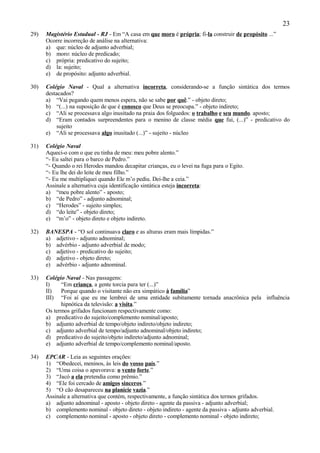 23
29)   Magistério Estadual - RJ - Em “A casa em que moro é própria; fi-la construir de propósito ...”
      Ocorre incorreção de análise na alternativa:
      a) que: núcleo de adjunto adverbial;
      b) moro: núcleo de predicado;
      c) própria: predicativo do sujeito;
      d) la: sujeito;
      e) de propósito: adjunto adverbial.

30)   Colégio Naval - Qual a alternativa incorreta, considerando-se a função sintática dos termos
      destacados?
      a) “Vai pegando quem menos espera, não se sabe por quê.” - objeto direto;
      b) “(...) na suposição de que é conosco que Deus se preocupa.” - objeto indireto;
      c) “Ali se processava algo inusitado na praia dos folguedos: o trabalho e seu mundo. aposto;
      d) “Eram contados surpreendentes para o menino de classe média que fui, (...)” - predicativo do
           sujeito
      e) “Ali se processava algo inusitado (...)” - sujeito - núcleo

31)   Colégio Naval
      Aqueci-o com o que eu tinha de meu: meu pobre alento.”
      “- Eu saltei para o barco de Pedro.”
      “- Quando o rei Herodes mandou decapitar crianças, eu o levei na fuga para o Egito.
      “- Eu lhe dei do leite de meu filho.”
      “- Eu me multipliquei quando Ele m’o pediu. Dei-lhe a ceia.”
      Assinale a alternativa cuja identificação sintática esteja incorreta:
      a) “meu pobre alento” - aposto;
      b) “de Pedro” - adjunto adnominal;
      c) “Herodes” - sujeito simples;
      d) “do leite” - objeto direto;
      e) “m’o” - objeto direto e objeto indireto.

32)   BANESPA - “O sol continuava claro e as alturas eram mais límpidas.”
      a) adjetivo - adjunto adnominal;
      b) advérbio - adjunto adverbial de modo;
      c) adjetivo - predicativo do sujeito;
      d) adjetivo - objeto direto;
      e) advérbio - adjunto adnominal.

33)   Colégio Naval - Nas passagens:
      I)    “Em criança, a gente torcia para ter (...)”
      II)   Porque quando o visitante não era simpático à família”
      III) “Foi aí que eu me lembrei de uma entidade subitamente tornada anacrônica pela influência
            hipnótica da televisão: a visita.”
      Os termos grifados funcionam respectivamente como:
      a) predicativo do sujeito/complemento nominal/aposto;
      b) adjunto adverbial de tempo/objeto indireto/objeto indireto;
      c) adjunto adverbial de tempo/adjunto adnominal/objeto indireto;
      d) predicativo do sujeito/objeto indireto/adjunto adnominal;
      e) adjunto adverbial de tempo/complemento nominal/aposto.

34)   EPCAR - Leia as seguintes orações:
      1) “Obedecei, meninos, às leis do vosso país.”
      2) “Uma coisa o apavorava: o vento forte.”
      3) “Jacó a ela pretendia como prêmio.”
      4) “Ele foi cercado de amigos sinceros.”
      5) “O cão desapareceu na planície vazia.”
      Assinale a alternativa que contém, respectivamente, a função sintática dos termos grifados.
      a) adjunto adnominal - aposto - objeto direto - agente da passiva - adjunto adverbial;
      b) complemento nominal - objeto direto - objeto indireto - agente da passiva - adjunto adverbial.
      c) complemento nominal - aposto - objeto direto - complemento nominal - objeto indireto;
 