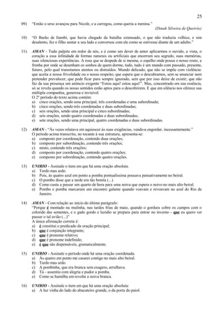 25
09)   “Então o urso avançou para Nicole, e a carregou, como queria a menina.”
                                                                                (Dinah Silveira de Queirós)

10)   “O Barão de Itambi, que havia chegado da batalha extenuado, o que não traduzia velhice, e sim
      desalento, fez o filho sentar a seu lado e conversou com ele como se estivesse diante de um adulto.”

11)   AMAN - Tudo palpita em redor de nós, e é como um dever de amor aplicarmos o ouvido, a vista, o
      coração a essa infinidade de formas naturais ou artificiais que encerram seu segredo, suas memórias,
      suas silenciosas experiências. A rosa que se despede de si mesma, o espelho onde pousa o nosso rosto, a
      fronha por onde se desenham os sonhos de quem dorme, tudo, tudo é um mundo com passado, presente,
      futuro, pelo qual transitamos atentos ou distraídos. Mundo delicado, que não se impõe com violência:
      que aceita a nossa frivolidade ou o nosso respeito; que espera que o descubramos, sem se anunciar nem
      pretender prevalecer; que pode ficar para sempre ignorado, sem que por isso deixe de existir; que não
      faz da sua presença um anúncio exigente “Estou aqui! estou aqui!”. Mas, concentrado em sua essência,
      só se revela quando os nosso sentidos estão aptos para o descobrirem. E que em silêncio nos oferece sua
      múltipla companhia, generosa e invisível.
      O 2º período do texto acima contém:
      a) cinco orações, sendo uma principal, três coordenadas e uma subordinada;
      b) cinco orações, sendo três coordenadas e duas subordinadas;
      c) seis orações, sendo uma principal e cinco subordinadas;
      d) seis orações, sendo quatro coordenadas e duas subordinadas;
      e) sete orações, sendo uma principal, quatro coordenadas e duas subordinadas.

12)   AMAN - “Às vezes relutava em aquiescer às suas exigências, vendo-a engordar, incessantemente.”
      O período acima transcrito, no tocante à sua estrutura, apresenta-se:
      a) composto por coordenação, contendo duas orações;
      b) composto por subordinação, contendo três orações;
      c) misto, contendo três orações;
      d) composto por coordenação, contendo quatro orações;
      e) composto por subordinação, contendo quatro orações.

13)   UNIRIO - Assinale o item em que há uma oração absoluta.
      a) Tardo mas ardo.
      b) Pois, às quatro azul em ponto a pomba pontualíssima pousava pensativamente no beiral.
      c) O pombo disse que a tarde era tão bonita (...)
      d) Como custa a passar um quarto de hora para uma noiva que espera o noivo no mais alto beiral.
      e) Pombo e pomba marcaram um encontro galante quando voavam e revoavam no azul do Rio de
         Janeiro.

14)   AMAN - Com relação ao início do último parágrafo:
      “Porque é montado na mulinha, nas tardes frias de maio, quando o gordura cobre os campos com o
      colorido das sementes, e o gado gordo e luzidio se prepara para entrar no inverno - que eu quero ver
      passar o tal avião (...)”
      A única afirmação correta é:
      a) é constitui o predicado da oração principal;
      b) que é conjunção integrante;
      c) que é pronome relativo;
      d) que é pronome indefinido;
      e) é que são dispensáveis, gramaticalmente.

15)   UNIRIO - Assinale o período onde há uma oração coordenada.
      a) Às quatro em ponto me casarei contigo no mais alto beiral.
      b) Tardo mas ardo.
      c) A pombinha, que era branca sem exagero, arrulhava.
      d) Tá - assentiu com alegria e pudor a pomba.
      e) Como se humilha em revolta a noiva branca.

16)   UNIRIO - Assinale o item em que há uma oração absoluta:
      a) A luz vinha do lado do abacateiro grande, o da porta do paiol.
 