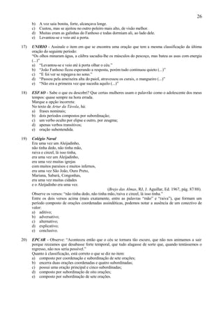 26
      b)   A voz saía bonita, forte, alcançava longe.
      c)   Custou, mas se ajeitou no outro poleiro mais alto, de visão melhor.
      d)   Muitas eram as galinhas do Fanhoso e todas dormiam ali, ao lado dele.
      e)   Levantou-se e veio até a porta.

17)   UNIRIO - Assinale o item em que se encontra uma oração que tem a mesma classificação da última
      oração do seguinte período:
      “Os olhos minaram água, a cãibra sacudiu-lhe os músculos do pescoço, mas bateu as asas com energia
      (...)”
      a) “Levantou-se e veio até à porta olhar o céu.”
      b) “João Fanhoso ficou esperando a resposta, porém tudo continuou quieto (...)”
      c) “E foi ver se repegava no sono.”
      d) “Passou pela ameixeira alta do paiol, atravessou os curais, o mangueiro (...)”
      e) “Não era a primeira vez que sucedia aquilo (...)”

18)   ESFAO - Sabe o que eu descobri? Que certas mulheres usam o palavrão como o adolescente dos meus
      tempos: quase sempre na hora errada.
      Marque a opção incorreta:
      No texto de Artur da Távola, há:
      a) frases nominais;
      b) dois períodos compostos por subordinação;
      c) um verbo oculto por elipse e outro, por zeugma;
      d) apenas verbos transitivos;
      e) oração subentendida.

19)   Colégio Naval
      Era uma vez um Aleijadinho,
      não tinha dedo, não tinha mão,
      raiva e cinzel, lá isso tinha,
      era uma vez um Aleijadinho,
      era uma vez muitas igrejas
      com muitos paraísos e muitos infernos,
      era uma vez São João, Ouro Preto,
      Mariana, Sabará, Congonhas,
      era uma vez muitas cidades
      e o Aleijadinho era uma vez.
                                                    (Brejo das Almas, RJ, J. Aguillar, Ed. 1967, pág. 87/88).
      Observe os versos: “não tinha dedo, não tinha mão,/raiva e cinzel, lá isso tinha.”
      Entre os dois versos acima (mais exatamente, entre as palavras “mão” e “raiva”), que formam um
      período composto de orações coordenadas assindéticas, podemos notar a ausência de um conectivo de
      valor:
      a) aditivo;
      b) adversativo;
      c) alternativo;
      d) explicativo;
      e) conclusivo.

20)   EPCAR - Observe: “Aconteceu então que o céu se tornara tão escuro, que não nos animamos a sair
      porque receamos que desabasse forte temporal, que tudo alagasse de sorte que, quando tentássemos o
      regresso, não nos seria possível.”
      Quanto à classificação, está correto o que se diz no item:
      a) composto por coordenação e subordinação de sete orações;
      b) encerra duas orações coordenadas e quatro subordinadas;
      c) possui uma oração principal e cinco subordinadas;
      d) composto por subordinação de oito orações;
      e) composto por subordinação de sete orações.
 