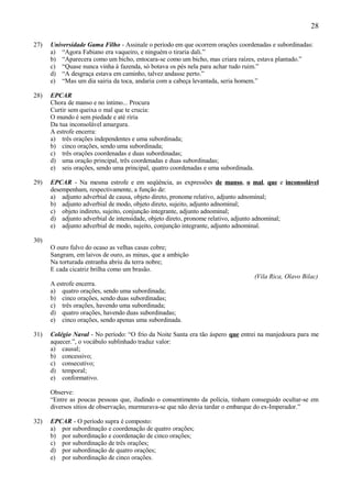 28

27)   Universidade Gama Filho - Assinale o período em que ocorrem orações coordenadas e subordinadas:
      a) “Agora Fabiano era vaqueiro, e ninguém o tiraria dali.”
      b) “Aparecera como um bicho, entocara-se como um bicho, mas criara raízes, estava plantado.”
      c) “Quase nunca vinha à fazenda, só botava os pés nela para achar tudo ruim.”
      d) “A desgraça estava em caminho, talvez andasse perto.”
      e) “Mas um dia sairia da toca, andaria com a cabeça levantada, seria homem.”

28)   EPCAR
      Chora de manso e no íntimo... Procura
      Curtir sem queixa o mal que te crucia:
      O mundo é sem piedade e até riria
      Da tua inconsolável amargura.
      A estrofe encerra:
      a) três orações independentes e uma subordinada;
      b) cinco orações, sendo uma subordinada;
      c) três orações coordenadas e duas subordinadas;
      d) uma oração principal, três coordenadas e duas subordinadas;
      e) seis orações, sendo uma principal, quatro coordenadas e uma subordinada.

29)   EPCAR - Na mesma estrofe e em seqüência, as expressões de manso, o mal, que e inconsolável
      desempenham, respectivamente, a função de:
      a) adjunto adverbial de causa, objeto direto, pronome relativo, adjunto adnominal;
      b) adjunto adverbial de modo, objeto direto, sujeito, adjunto adnominal;
      c) objeto indireto, sujeito, conjunção integrante, adjunto adnominal;
      d) adjunto adverbial de intensidade, objeto direto, pronome relativo, adjunto adnominal;
      e) adjunto adverbial de modo, sujeito, conjunção integrante, adjunto adnominal.

30)
      O ouro fulvo do ocaso as velhas casas cobre;
      Sangram, em laivos de ouro, as minas, que a ambição
      Na torturada entranha abriu da terra nobre;
      E cada cicatriz brilha como um brasão.
                                                                                    (Vila Rica, Olavo Bilac)
      A estrofe encerra.
      a) quatro orações, sendo uma subordinada;
      b) cinco orações, sendo duas subordinadas;
      c) três orações, havendo uma subordinada;
      d) quatro orações, havendo duas subordinadas;
      e) cinco orações, sendo apenas uma subordinada.

31)   Colégio Naval - No período: “O frio da Noite Santa era tão áspero que entrei na manjedoura para me
      aquecer.”, o vocábulo sublinhado traduz valor:
      a) causal;
      b) concessivo;
      c) consecutivo;
      d) temporal;
      e) conformativo.

      Observe:
      “Entre as poucas pessoas que, iludindo o consentimento da polícia, tinham conseguido ocultar-se em
      diversos sítios de observação, murmurava-se que não devia tardar o embarque do ex-Imperador.”

32)   EPCAR - O período supra é composto:
      a) por subordinação e coordenação de quatro orações;
      b) por subordinação e coordenação de cinco orações;
      c) por subordinação de três orações;
      d) por subordinação de quatro orações;
      e) por subordinação de cinco orações.
 