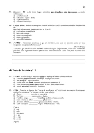 29

33)    Simonsen - RJ - A tal ponto chega a antonímia que atrapalha a vida das pessoas. A oração
       sublinhada é:
       a) adverbial causal;
       b) substantiva objetiva direta;
       c) adjetiva restritiva;
       d) adverbial consecutiva.

34)    Colégio Naval - “O mascate não podia afrouxar a marcha: todo o sertão tinha encontro marcado com
       ele.”
       O período acima denota, respectivamente, as idéias de:
       a) explicação e conseqüência;
       b) concessão e causa;
       c) causa e conseqüência;
       d) causa e concessão;
       e) conseqüência e causa.

35)     FUVEST - “Anteontem aconteceu o que era inevitável, mas que nos encantou como se fosse
        inesperado: meu pé de milho floresceu.”
                                                                                           (Rubem Braga)
        A oração a que pertence o verbo encantar é introduzida pela conjunção mas, que a torna coordenada;
        por outro lado, o pronome relativo que faz dela uma subordinada. Como você pode esclarecer essa
        dualidade?
      _____________________________________________________________________________________

      _____________________________________________________________________________________

      _____________________________________________________________________________________



 Teste de Revisão nº 10

01)    EFOMM Assinale a opção em que se errou no emprego da forma verbal sublinhada:
       a) Enquanto pulo meus sapatos, desentupa você a pia da cozinha.
       b) Não denigras a reputação alheia.
       c) Reflete bem, não minta; assim nós acreditaremos sempre em ti.
       d) Meus pais sempre proveram nossa casa de tudo, dando-nos conforto.
       e) Jamais intervirei em questões familiares.

02)    UERJ - Preencha as lacunas da 1ª parte de acordo com a 2ª (no tocante ao emprego de pronomes
       relativos) e assinale na 3ª a letra que convém como solução:
       a) O dom __________ em sonho eu me referia.
       b) Um livro __________ autor nunca vi alusão.
       c) Fust foi o amigo __________ Gutemberg se abrira sobre o pesadelo.
       d) Eram volantes as folhas __________ aplicávamos...
       e) A vozeira infernal __________ apregoava as folhas volantes.
       f) Eram asas iguais __________ Virgílio atribuíra à deusa Fama.

       2ª parte
       1) que
       2) cujo
       3) com quem
       4) a que
       5) a cujo
       6) às que
       3ª parte
 