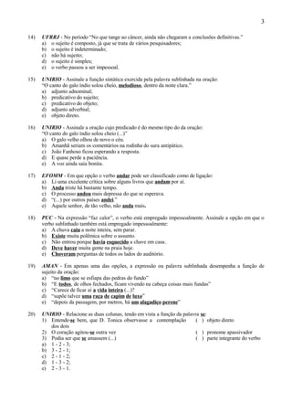 3

14)   UFRRJ - No período “No que tange ao câncer, ainda não chegaram a conclusões definitivas.”
      a) o sujeito é composto, já que se trata de vários pesquisadores;
      b) o sujeito é indeterminado;
      c) não há sujeito;
      d) o sujeito é simples;
      e) o verbo passou a ser impessoal.

15)   UNIRIO - Assinale a função sintática exercida pela palavra sublinhada na oração:
      “O canto do galo índio solou cheio, melodioso, dentro da noite clara.”
      a) adjunto adnominal;
      b) predicativo do sujeito;
      c) predicativo do objeto;
      d) adjunto adverbial;
      e) objeto direto.

16)   UNIRIO - Assinale a oração cujo predicado é do mesmo tipo do da oração:
      “O canto do galo índio solou cheio (...)”
      a) O galo velho olhou de novo o céu.
      b) Amanhã seriam os comentários na rodinha do sura antipático.
      c) João Fanhoso ficou esperando a resposta.
      d) E quase perde a paciência.
      e) A voz ainda saía bonita.

17)   EFOMM - Em que opção o verbo andar pode ser classificado como de ligação:
      a) Li uma excelente crítica sobre alguns livros que andam por aí.
      b) Anda triste há bastante tempo.
      c) O processo andou mais depressa do que se esperava.
      d) “(...) por outros países andei.”
      e) Aquele senhor, de tão velho, não anda mais.

18)   PUC - Na expressão “faz calor”, o verbo está empregado impessoalmente. Assinale a opção em que o
      verbo sublinhado também está empregado impessoalmente:
      a) A chuva caiu a noite inteira, sem parar.
      b) Existe muita polêmica sobre o assunto.
      c) Não entrou porque havia esquecido a chave em casa.
      d) Deve haver muita gente na praia hoje.
      e) Choveram perguntas de todos os lados do auditório.

19)   AMAN - Em apenas uma das opções, a expressão ou palavra sublinhada desempenha a função de
      sujeito da oração:
      a) “no limo que se esfiapa das pedras do fundo”
      b) “E todos, de olhos fechados, ficam vivendo na cabeça coisas mais fundas”
      c) “Carece de ficar aí a vida inteira (...)?
      d) “supõe talvez uma raça de capim de luxo”
      e) “depois da passagem, por metros, há um alagadiço perene”

20)   UNIRIO - Relacione as duas colunas, tendo em vista a função da palavra   se:
      1) Entende-se bem, que D. Tonica observasse a contemplação           (    ) objeto direto
         dos dois
      2) O coração agitou-se outra vez                                     (   ) pronome apassivador
      3) Podia ser que se amassem (...)                                    (   ) parte integrante do verbo
      a) 1 - 2 - 3;
      b) 3 - 2 - 1;
      c) 2 - 1 - 2;
      d) 1 - 3 - 2;
      e) 2 - 3 - 1.
 