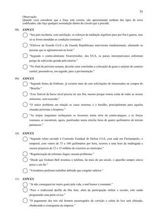 31
      Observação:
      Quando você considerar que a frase está correta, não apresentando nenhum dos tipos de erros
      codificados, não faça qualquer assinalação dentro do círculo que a precede.

08)   ESPCEX
           “Seu país receberia, com satisfação, os esforços de mediação argelinos para por fim à guerra, mas
           só se forem atendidas as condições iranianas.”

           “Efetivos da Guarda Civil e da Guarda Republicana intervieram imediatamente, afastando as
           pessoas que se aglomeravam no local.”

           “Segundo o contra-almirante Swartztrauber, dos EUA, os países interamericanos enfrentam
           perigo da subversão gerada pela miséria.”

           “No final da próxima semana, deverão estar concluídas a colocação de guias e sarjetas do canteiro
           central, passando-se, em seguida, para a pavimentação.”

09)   ESPCEX
           “Segundo fontes da Embraer, já existem mais de cem solicitações de interessados na compra do
           “Brasília.”

           “Esse festival de baixo nível precisa ter um fim, mesmo porque tomou conta de todas as nossas
           emissoras, sem excessão.”

           “O maior problema em relação as casas noturnas é o barulho, principalmente para aquelas
           situadas próximas a hospitais.”

           “As tropas iraquianas rechaçaram os invasores numa série de contra-ataques, e as forças
           iranianas se encontram, agora, paralisadas numa estreita faixa de quatro quilômetros de terreno
           pantanoso.”

10)   ESPCEX
           “Segundo relato enviado à Comissão Estadual de Defesa Civil, com sede em Florianópolis, o
           temporal, com ventos de 75 a 100 quilômetros por hora, ocorreu a uma hora da madrugada e
           causou prejuízos de 12 a 15 milhões de cruzeiros ao município.”

           “Regularização de reformas ilegais causam problemas.”

           “Desde que Graham Bell inventou o telefone, há mais de um século, o aparelho sempre esteve
           preso a um fio.”

           “Vereadores preferem trabalhar dobrado que congelar salários.”

11)   ESPCEX
           “Já não conseguem ter muito gosto pela vida, o mal humor é constante.”

           “Para o tradicional desfile do Dia Sete, além da participação militar e escolar, está sendo
           programado uma parte cívica.”

           “O pagamento dos três mil homens encarregados da varrição e coleta de lixo será efetuado,
           obedecendo o cronograma da empresa.”
 