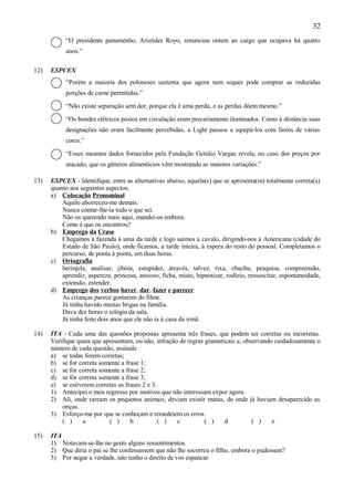 32
           “O presidente panamenho, Aristides Royo, renunciou ontem ao cargo que ocupava há quatro
           anos.”

12)   ESPCEX
           “Porém a maioria dos poloneses sustenta que agora nem sequer pode comprar as reduzidas
           porções de carne permitidas.”

           “Não existe separação sem dor, porque ela é uma perda, e as perdas dóem mesmo.”

           “Os bondes elétricos postos em circulação eram precariamente iluminados. Como à distância suas
           designações não eram facilmente percebidas, a Light passou a equipá-los com faróis de várias
           cores.”

           “Esses mesmos dados fornecidos pela Fundação Getúlio Vargas revela, no caso dos preços por
           atacado, que os gêneros alimentícios vêm mostrando as maiores variações.”

13)   ESPCEX - Identifique, entre as alternativas abaixo, aquela(s) que se apresenta(m) totalmente correta(s)
      quanto aos seguintes aspectos.
      a) Colocação Pronominal
          Aquilo aborreceu-me demais.
          Nunca contar-lhe-ia tudo o que sei.
          Não os querendo mais aqui, mandei-os embora.
          Como é que os encontrou?
      b) Emprego da Crase
          Chegamos à fazenda à uma da tarde e logo saímos a cavalo, dirigindo-nos a Americana (cidade do
          Estado de São Paulo), onde ficamos, a tarde inteira, à espera do resto do pessoal. Completamos o
          percurso, de ponta à ponta, em duas horas.
      c) Ortografia
          berinjela, analisar, jibóia, estupidez, através, talvez, rixa, chuchu, pesquisa, compreensão,
          aprendiz, aspereza, princesa, ansioso, ficha, misto, hipnotizar, rodízio, ressuscitar, espontaneidade,
          extensão, estender.
      d) Emprego dos verbos haver, dar, fazer e parecer
          As crianças parece gostarem do filme.
          Já tinha havido muitas brigas na família.
          Dava dez horas o relógio da sala.
          Já tinha feito dois anos que ele não ia à casa da irmã.

14)   ITA - Cada uma das questões propostas apresenta três frases, que podem ser corretas ou incorretas.
      Verifique quais que apresentam, ou não, infração de regras gramaticais e, observando cuidadosamente o
      número de cada questão, assinale
      a) se todas forem corretas;
      b) se for correta somente a frase 1;
      c) se for correta somente a frase 2;
      d) se for correta somente a frase 3;
      e) se estiverem corretas as frases 2 e 3.
      1) Antecipei o meu regresso por motivos que não interessam expor agora.
      2) Ali, onde raream os pequenos animais, deviam existir matas, de onde já haviam desaparecido as
          onças.
      3) Esforço-me por que se conheçam e remedeiem os erros.
          ( )     a         ( )     b           ( )   c          ( )    d          ( )    e

15)   ITA
      1) Notavam-se-lhe no gesto alguns ressentimentos.
      2) Que diria o pai se lhe confessassem que não lhe socorreu o filho, embora o pudessem?
      3) Por negar a verdade, não tenho o direito de vos espancar
 
