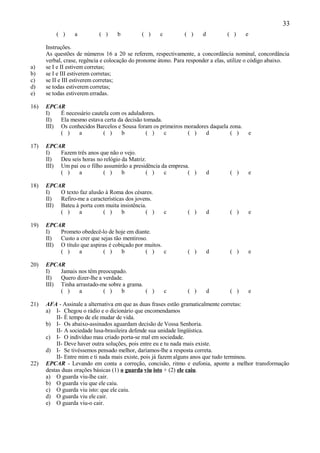 33
          ( )     a         ( )    b         ( )     c         ( )     d         ( )    e

      Instruções.
      As questões de números 16 a 20 se referem, respectivamente, a concordância nominal, concordância
      verbal, crase, regência e colocação do pronome átono. Para responder a elas, utilize o código abaixo.
a)    se I e II estivem corretas;
b)    se I e III estiverem corretas;
c)    se II e III estiverem corretas;
d)    se todas estiverem corretas;
e)    se todas estiverem erradas.

16)   EPCAR
      I)   É necessário cautela com os aduladores.
      II)  Ela mesmo estava certa da decisão tomada.
      III) Os conhecidos Barcelos e Sousa foram os primeiros moradores daquela zona.
           ( )    a          ( )    b         ( )    c        ( )    d         ( )          e

17)   EPCAR
      I)   Fazem três anos que não o vejo.
      II)  Deu seis horas no relógio da Matriz.
      III) Um pai ou o filho assumirão a presidência da empresa.
           ( )    a          ( )     b         ( )    c        ( )         d      ( )       e

18)   EPCAR
      I)   O texto faz alusão à Roma dos césares.
      II)  Refiro-me a características dos jovens.
      III) Bateu à porta com muita insistência.
           ( )     a         ( )     b         ( )       c      ( )        d      ( )       e

19)   EPCAR
      I)   Prometo obedecê-lo de hoje em diante.
      II)  Custo a crer que sejas tão mentiroso.
      III) O título que aspiras é cobiçado por muitos.
           ( )     a         ( )     b         ( )     c        ( )        d      ( )       e

20)   EPCAR
      I)   Jamais nos têm preocupado.
      II)  Quero dizer-lhe a verdade.
      III) Tinha arrastado-me sobre a grama.
           ( )    a          ( )    b        ( )         c      ( )        d      ( )       e

21)   AFA - Assinale a alternativa em que as duas frases estão gramaticalmente corretas:
      a) I- Chegou o rádio e o dicionário que encomendamos
          II- É tempo de ele mudar de vida.
      b) I- Os abaixo-assinados aguardam decisão de Vossa Senhoria.
          II- A sociedade lusa-brasileira defende sua unidade lingüística.
      c) I- O indivíduo mau criado porta-se mal em sociedade.
          II- Deve haver outra soluções, pois entre eu e tu nada mais existe.
      d) I- Se tivéssemos pensado melhor, daríamos-lhe a resposta correta.
          II- Entre mim e ti nada mais existe, pois já fazem alguns anos que tudo terminou.
22)   EPCAR - Levando em conta a correção, concisão, ritmo e eufonia, aponte a melhor transformação
      destas duas orações básicas (1) o guarda viu isto + (2) ele caiu.
      a) O guarda viu-lhe cair.
      b) O guarda viu que ele caiu.
      c) O guarda viu isto: que ele caiu.
      d) O guarda viu ele cair.
      e) O guarda viu-o cair.
 