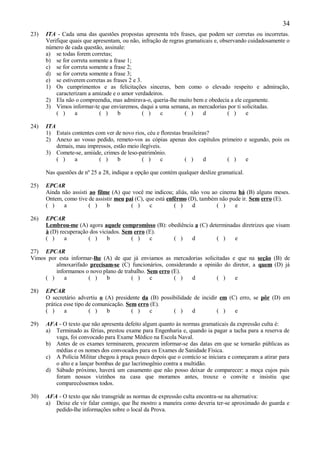 34
23)   ITA - Cada uma das questões propostas apresenta três frases, que podem ser corretas ou incorretas.
      Verifique quais que apresentam, ou não, infração de regras gramaticais e, observando cuidadosamente o
      número de cada questão, assinale:
      a) se todas forem corretas;
      b) se for correta somente a frase 1;
      c) se for correta somente a frase 2;
      d) se for correta somente a frase 3;
      e) se estiverem corretas as frases 2 e 3.
      1) Os cumprimentos e as felicitações sinceras, bem como o elevado respeito e admiração,
          caracterizam a amizade e o amor verdadeiros.
      2) Ela não o compreendia, mas admirava-o, queria-lhe muito bem e obedecia a ele cegamente.
      3) Vimos informar-te que enviaremos, daqui a uma semana, as mercadorias por ti solicitadas.
          ( )     a         ( )     b           ( )   c          ( )    d          ( )    e

24)   ITA
      1) Estais contentes com ver de novo rios, céu e florestas brasileiras?
      2) Anexo ao vosso pedido, remeto-vos as cópias apenas dos capítulos primeiro e segundo, pois os
          demais, mau impressos, estão meio ilegíveis.
      3) Comete-se, amiúde, crimes de leso-patrimônio.
          ( )    a         ( )     b         ( )      c          ( )      d  ( )    e

      Nas questões de nº 25 a 28, indique a opção que contém qualquer deslize gramatical.

25)   EPCAR
      Ainda não assisti ao filme (A) que você me indicou; aliás, não vou ao cinema há (B) alguns meses.
      Ontem, como tive de assistir meu pai (C), que está enfêrmo (D), também não pude ir. Sem erro (E).
      ( )    a          ( )    b         ( )     c          ( )    d        ( )    e

26)   EPCAR
      Lembrou-me (A) agora aquele compromisso (B): obediência a (C) determinadas diretrizes que visam
      à (D) recuperação dos viciados. Sem erro (E).
      ( )     a        ( )     b         ( )    c    ( )     d         ( )    e

27) EPCAR
Vimos por esta informar-lhe (A) de que já enviamos as mercadorias solicitadas e que na seção (B) de
         almoxarifado precisam-se (C) funcionários, considerando a opinião do diretor, a quem (D) já
         informamos o novo plano de trabalho. Sem erro (E).
     ( )    a         ( )    b         ( )     c        ( )   d         ( )    e

28)   EPCAR
      O secretário advertiu o (A) presidente da (B) possibilidade de incidir em (C) erro, se pôr (D) em
      prática esse tipo de comunicação. Sem erro (E).
      ( )     a          ( )    b         ( )    c       ( )     d          ( )   e

29)   AFA - O texto que não apresenta defeito algum quanto às normas gramaticais da expressão culta é:
      a) Terminado as férias, prestou exame para Engenharia e, quando ia pagar a tacha para a reserva de
         vaga, foi convocado para Exame Médico na Escola Naval.
      b) Antes de os exames terminarem, procurem informar-se das datas em que se tornarão públicas as
         médias e os nomes dos convocados para os Exames de Sanidade Física.
      c) A Polícia Militar chegou à praça pouco depois que o comício se iniciara e começaram a atirar para
         o alto e a lançar bombas de gaz lacrimogênio contra a multidão.
      d) Sábado próximo, haverá um casamento que não posso deixar de comparecer: a moça cujos pais
         foram nossos vizinhos na casa que moramos antes, trouxe o convite e insistiu que
         comparecêssemos todos.

30)   AFA - O texto que não transgride as normas de expressão culta encontra-se na alternativa:
      a) Deixe ele vir falar comigo, que lhe mostro a maneira como deveria ter-se aproximado do guarda e
         pedido-lhe informações sobre o local da Prova.
 