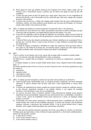 35
      b) Pensa algum de vocês que poderão esmorecer-me? Enquanto tiver ânimo, saúde e idade, não me
         frustarei com a concorrência maciça e pertinaz que me fazem esse grupo de mais de dois mil
         candidatos.
      c) A parte que mais gostei na peça foi aquela que o rapaz pede à moça para ser sua companheira de
         travessia da floresta, e ela, conversando com ele, mostra-lhe que exitar ante o perigo não é próprio
         de quem se diz corajoso.
      d) A poucos dias das provas, o senhor não imagina quão inseguro fico dos meus conhecimentos de
         Gramática, embora, sem falsa modéstia, possa declarar que, nos testes de Português, no Cursinho,
         sempre tenho obtido a nota máxima em todos.

31)   AFA - A redação que obedece às normas gramaticais da expressão culta é a da alternativa:
      a) São inúmeros os nosso deveres com o líder, que podemos resumi-los na palavra disciplina, da qual
         é bom que cada um aprenda o seu significado para apreciar-lhe melhor o seu valor.
      b) Como não foi estipulado a data de entrega dos diplomas aos formandos, alguns de nós tivemos de
         escrever à Comissão de Concurso afim de protelarmos a remessa dos documentos de Conclusão de
         Curso.
      c) A idéia de Pátria nasce das relações sentimentais que o homem estabelece com as paisagens física e
         humana que o cercam; Pátria é o país em que ele nasce e a cujas tradições se prende pelo sangue
         dos antepassados.
      d) A atitude de respeito, acatamento e obediência às ordens dos superiores devem governar todas as
         tuas ações na vida militar de tal forma que, em momento algum, suspeite que outro objetivo tenha
         as ordens recebidas senão o do benefício comum entre chefes e subordinados.

32)   AFA
      “Esta é a estória. Ia um menino, com os tios, passar dias no lugar onde se construía a grande cidade.
      A tia e o tio tomavam conta dele. Respondiam-lhe a todas as perguntas.
      Ali fabricava-se o grande chão do aeroporto - transitavam no extenso as compressoras, caçambas e
      cilindros.
      (...) o homem obrigara os outros ao ponto donde seriam menos vistos, enquanto barrava-lhes qualquer
      fuga (...)”
      No trecho extraído da obra Primeiras Estórias de João Guimarães Rosa, há desvios gramaticais no que
      diz respeito à:
      a) acentuação;
      b) regência verbal;
      c) concordância verbal;
      d) colocação pronominal.

33)   AFA - A redação que não transgride as normas de expressão culta encontra-se na alternativa:
      a) Estão havendo menas oportunidades para se conseguir posições condizentes com nossa formação
         intelectual. É preciso analisar mais racional, mais bem e mais objetivamente as causas dessa
         situação.
      b) A tentativa de implantação da cultura européia em extenso território, dotado de condições naturais,
         se não adversas, largamente estranhas à sua tradição milenar, é, nas origens da sociedade
         brasileira, o fato dominante e mais rico em conseqüências.
      c) Ao escrever em prosa sobre o brasileiro operário, Carlos Drumond de Andrade revela aspectos
         importantes de sua personalidade. Algumas de suas características são a sensibilidade, a honradez e
         o amor à terra. Acerca do trabalhador braçal assim expressou-se o poeta, na longínqua cidade
         mineira: é um forte!
      d) Confrontado com outros países americanos, o Brasil apresenta traços e qualidades que, não só lhe
         tornam distinto mas credor de mais fundadas esperanças. A mistura nas mesmas veias de glóbulos
         europeus, africanos e autóctones, deu resultados felizes. A ela se devem atribuir talvez o quase
         feminino, sutil e agudo sentido psicológico que caracterizam o brasileiro.

34)   ITA - Cada uma das questões propostas apresenta três frases, que podem ser corretas ou incorretas.
      Verifique quais que apresentam, ou não, infração de regras gramaticais e, observando cuidadosamente o
      número de cada questão, assinale:
      a) se todas forem corretas;
      b) se for correta somente a frase 1;
      c) se for correta somente a frase 2;
 