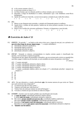 36
      d) se for correta somente a frase 3;
      e) se estiverem corretas as frases 2 e 3.
      1) As falsas lisonjas, que vos ofuscam, preferi as críticas sensatas, que vos orientam.
      2) Dissuadiu o amigo de desobedecer às ordens, informando-o que a não obediência custar-lhe-ia
         desligamento.
      3) Apesar de a polícia ter intervido, a jovem reaveu apenas a metade do que a ladra lhe roubara.
         ( )     a          ( )     b           ( )   c           ( )     d         ( )     e

35)   ITA
      1) Menos as que chegarem meio atrasadas, a entrada será franqueada apenas às mulheres.
      2) Àquela hora, à sombra da bela paineira, lembrei-me do nosso primeiro encontro, há dez anos, a
          vinte de abril.
      3) Daqui à fria Curitiba são seiscentos quilômetros. Portanto, só chegaremos a uma da tarde.
          ( )     a        ( )     b          ( )    c          ( )     d        ( )    e



 Exercícios de Aula nº 21

01)   ESPCEX - No período: “... no fundo eu não estava triste com a viagem de meu pai, era a primeira vez
      que ele ia ficar longe de nós por algum tempo ...”, a oração sublinhada é:
      a) subordinada substantiva predicativa;
      b) subordinada adjetiva restritiva;
      c) subordinada adverbial de lugar;
      d) subordinada substantiva subjetiva.

02)   ESFAO - Somando os números correspondentes às orações corretas quanto à classificação das
      mesmas, você encontrará a resposta da questão.
      “Garantiram-me que, depois de preenchido o formulário, que me enviaram pelo correio na segunda-feira
      sem falta e pagar a minha taxa de inscrição, eu seria atendido em menos de quarenta e oito horas.”
                                                                                                  (F. Sabino)
      (02) 1º oração: principal;
      (08) 2º oração: subordinada substantiva objetiva direta;
      (14) 3º oração: subordinada substantiva objetiva direta;
      (20) 4º oração: subordinada adjetiva restritiva;
      (26) 5º oração: coordenada sindética aditiva em relação à 3º e subordinada adverbial temporal em
            relação à 1ª.
      a) 24
      b) 36
      c) 48
      d) 56
      e) 70

03)   AFA - Em que alternativa, a oração subordinada não é da mesma natureza da que existe em “Quero
      que vocês escrevam uma composição”?
      a) “E anunciou que não nos faria cantar.”
      b) “Esperava um irmão que vinha buscá-la.”
      c) “Vamos fazer de conta que estamos na aula de Português.”
      d) “Circulava a história de que ela dormia no sótão do colégio.”

04)   EFOMM - Assinale o par de orações grifadas cuja classificação está trocada:
      a) Vi onde ela estuda. (subordinada substantiva objetiva direta)
         É sabido onde ela estuda. (subordinada substantiva subjetiva)
      b) Não chores, porque amanhã será um novo dia. (coordenada sindética explicativa)
         Não chores porque erraste o problema. (subordinada adverbial causal)
      c) Descobriu-se por quem o carro foi consertado. (subordinada adjetiva restritiva)
         Descobriu-se a pessoa por quem o carro foi consertado. (subordinada substantiva subjetiva)
      d) “Quando você foi embora,
 