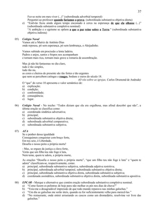 37
           Fez-se noite em meu viver (...)” (subordinada adverbial temporal)
           Perguntei ao professor quando faríamos a prova. (subordinada substantiva objetiva direta)
      e)   “Estêvão ficou ainda algum tempo encostado à cerca na esperança de que ela olhasse (...)”
           (subordinada substantiva completiva nominal)
           “A ambição e o egoísmo se opõem a que a paz reine sobre a Terra.” (subordinada substantiva
           objetiva indireta)

05)   Colégio Naval
      Vamos até a Matriz de Antônio Dias
      onde repousa, pó sem esperança, pó sem lembrança, o Aleijadinho.

      Vamos subindo em procissão a lenta ladeira.
      Padres e anjos, santos e bispos nos acompanham
      e tornam mais rica, tornam mais grave a romaria de assombração.

      Mas já não há fantasmas no dia claro,
      tudo é tão simples,
      tudo tão nu,
      as cores e cheiros do presente são tão fortes e tão urgentes
      que nem se percebem catingas e rouges, boduns e ouros do século 18.
                                                         (O vôo sobre as igrejas, Carlos Drumond de Andrade)
      O “que” do verso 10 apresenta o valor semântico de:
      a) explicação;
      b) condição;
      c) conformidade;
      d) conseqüência;
      e) lugar.

06)   Colégio Naval - No trecho: “Todos diziam que ela era orgulhosa, mas afinal descobri que não”, a
      última oração se classifica como:
      a) coordenada sindética adversativa;
      b) principal;
      c) subordinada substantiva objetiva direta;
      d) subordinada adverbial comparativa;
      e) subordinada substantiva subjetiva.

07)   AFA
      Se o penhor dessa igualdade
      Conseguimos conquistar com braço forte,
      Em teu seio, ó Liberdade,
      Desafia o nosso peito a própria morte!
      - Mas, se ergues da justiça a clava forte,
      Verás que um filho teu não foge à luta,
      Nem teme, quem te adora, a própria morte,
      As orações “Desafia o nosso peito a própria morte”, “que um filho teu não foge à luta” e “quem te
      adora” classificam-se, respectivamente, como:
      a) principal, subordinada substantiva subjetiva, subordinada adjetiva restritiva;
      b) principal, subordinada adverbial temporal, subordinada substantiva objetiva direta;
      c) principal, subordinada substantiva objetiva direta, subordinada substantiva subjetiva;
      d) coordenada assindética, subordinada substantiva objetiva direta, subordinada substantiva apositiva.

08)   EPCAR - Marque a alternativa que contém oração subordinada substantiva completiva nominal.
      a) “Como fazem os pelintras de hoje para não molhar os pés nos dias de chuva?”
      b) “Veio-me a desagradável impressão de que todo mundo reparava nas minhas galochas.”
      c) “Um dia as galochas me serão úteis, quando eu for suficientemente velho para merecê-las.”
      d) “No restaurante, onde entrei arrastando os cascos como um dromedário, resolvime ver livre das
         galochas.”
 