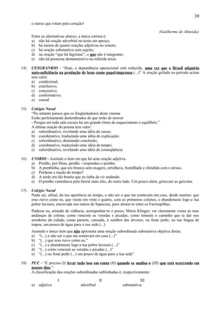 39
      e outras que rolam pelo coração!

                                                                                   (Guilherme de Almeida)
      Entre as alternativas abaixo, a única correta é:
      a) não há oração adverbial no texto em apreço;
      b) há menos de quatro orações adjetivas no soneto;
      c) há oração substantiva sem sujeito;
      d) na oração “que há lágrimas”, o que não é integrante;
      e) não há pronome demonstrativo no referido texto.

14)   CESGRANRIO - “Hoje, a dependência operacional está reduzida, uma vez que o Brasil adquiriu
      auto-suficiência na produção de bens como papel-imprensa (...)” A oração grifada no período acima
      tem valor:
      a) condicional;
      b) conclusivo;
      c) concessivo;
      d) conformativo;
      e) causal.

15)   Colégio Naval
      “No entanto parece que os freqüentadores deste cinema
      Estão perfeitamente deslembrados de que terão de morrer
      - Porque em toda sala escura há um grande ritmo de esquecimento e equilíbrio.”
      A última oração do poema tem valor:
      a) subordinativo, revelando uma idéia de causa;
      b) coordenativo, traduzindo uma idéia de explicação;
      c) subordinativo, denotando conclusão;
      d) coordenativo, traduzindo uma idéia de tempo;
      e) subordinativo, revelando uma idéia de conseqüência.

16)   UNIRIO - Assinale o item em que há uma oração adjetiva.
      a) Perdão, por Deus, perdão - respondeu o pombo.
      b) A pombinha, que era branca sem exagero, arrulhava, humilhada e ofendida com o atraso.
      c) Perdeste a noção do tempo?
      d) A tarde era tão bonita que eu tinha de vir andando.
      e) O pombo caminhava pelo beiral mais alto, do outro lado. Um pouco além, gritavam as gaivotas.

17)   Colégio Naval
      Nada sei, afinal, da tua aparência no tempo, a não ser o que me contavam em casa, desde menino: que
      eras ruivo como eu, que vieste em vinte e quatro, com os primeiros colonos, e abandonaste logo a tua
      pobre lavoura, encravada nos matos de Sapucaia, para alistar-te entre os Farroupilhas.
      Pudesse eu, armado de vidência, acompanhar-te o passo, Maria Klinger; ver claramente vistas as tuas
      andanças de colona; como venceste as veredas e picadas; como tomaste o caminho que ia dar nos
      arredores da cidade; como paraste, cansada, à sombra das árvores, ou foste pedir, na tua língua de
      trapos, um pouco de água para a tua sede (...)
      Assinale o único item que não apresenta uma oração subordinada substantiva objetiva direta.
      a) “(...) a não ser o que me contavam em casa (...)”
      b) “(...) que eras ruivo como eu.”
      c) “(...) e abandonaste logo a tua pobre lavoura (...)”
      d) “(...) como venceste as veredas e picadas (...)”
      e) “(...) ou foste pedir (...) um pouco de água para a tua sede”

18)   PUC - “É preciso (I) levar tudo isso em conta (II) quando se analisa o (III) que está ocorrendo em
      nossos dias.”
      A classificação das orações subordinadas sublinhadas é, respectivamente:

                      I                        II                       III
      a)   adjetiva                adverbial                 substantiva;
 