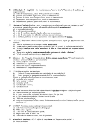 4
21)   Colégio Pedro II - Magistério - Em “Aceita-se aterro, “Você se feriu” e “Necessita-se de ajuda”, o se é
      respectivamente:
      a) índice de indeterminação, objeto direto, partícula apassivadora;
      b) partícula apassivadora, objeto direto, índice de indeterminação;
      c) partícula de realce, partícula apassivadora, índice de indeterminação;
      d) objeto direto, partícula apassivadora, índice de indeterminação;
      e) objeto indireto, partícula apassivadora, índice de indeterminação.

22)   Magistério Estadual - Em frase como: “Assassinaram o patrulheiro os homens que viajavam na moto”,
      o mecanismo gramatical responsável pela identificação do sujeito de assassinaram é:
      a) a concordância do verbo;
      b) a ordem dos termos na frase;
      c) o fato de o verbo em questão só poder referir-se a seres animados;
      d) o fato de ser o sujeito, por definição, um termo não-preposicionado;
      e) a existência, na frase, de oração que funciona como adjunto adnominal de homens.

23)   TRE - RJ - Dos termos sublinhados nas seguintes passagens do texto, aquele que não funciona como
      sujeito é:
      a) “feneceu muito antes que na Europa Latina o molde feudal.”
      b) “o que nos leva ora à solução elegante e proveitosa (para os juristas) da mudança da Constituição”
      c) “é possível configurar-se, então, a existência de dolo ou crime praticado por pequena minoria
           social.”
      d) “Resta saber se não há uma terceira explicação, em termos de atitudes religiosas.”
      e) “o belo arrazoado aquiniano de ser o juro ilegítimo”

24)   Simonsen - Em “Ninguém diria que já é mãe de três crianças maravilhosas.” O sujeito da primeira
      oração e o termo sublinhado são respectivamente:
      a) simples e adjunto adnominal;
      b) indeterminado e adjunto adnominal;
      c) oração sem sujeito e complemento nominal;
      d) indeterminado e complemento nominal.

25)   TTN - Observe as duas orações abaixo:
      I)   Os fiscais ficaram preocupados com o alto índice de sonegação fiscal.
      II)  Houve uma sensível queda na arrecadação do ICM em alguns Estados.
      Quanto ao predicado, elas classificam-se, respectivamente, como:
      a) nominal e verbo-nominal;
      b) verbo-nominal e verbal;
      c) nominal e verbal;
      d) verbal e verbo-nominal;
      e) verbal e nominal.

26)   UNIRIO - Assinale a alternativa onde o pronome relativo que não desempenha a função de sujeito:
      a) lá vem um bilhete que resgata os perdidos
      b) (...) para mostrar bem a elegância do corpo e a cintura fina que tinha
      c) (...) era uma contemplação que eliminava o resto da sala
      d) “Ei-la que redobra esforços.”
      e) notou, porém, que os de Sofia era menos freqüentes e menos demorados, fenômeno que lhe pareceu
         explicável (...)

27)   UNIRIO - Assinale a oração que tem predicado nominal:
      a) João Fanhoso abriu os olhos pesados de preguiça.
      b) O fim seria a cegueira.
      c) A luz vinha do lado do abacateiro grande.
      d) O galo velho olhou de novo o céu.
      e) João-de-Barro despertara com o canto do galo índio.

28)   Contador do Município - RJ - O sujeito do verbo bastar em “basta que sejas usadas” é:
      a) que sejas usadas;
 