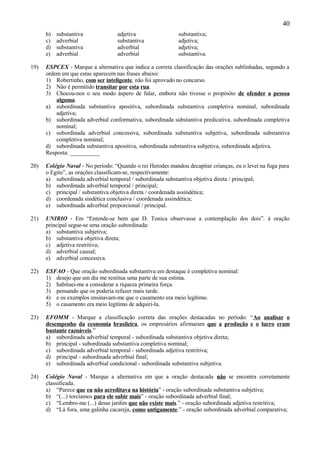40
      b)   substantiva             adjetiva                 substantiva;
      c)   adverbial               substantiva              adjetiva;
      d)   substantiva             adverbial                adjetiva;
      e)   adverbial               adverbial                substantiva.

19)   ESPCEX - Marque a alternativa que indica a correta classificação das orações sublinhadas, segundo a
      ordem em que estas aparecem nas frases abaixo:
      1) Robertinho, com ser inteligente, não foi aprovado no concurso.
      2) Não é permitido transitar por esta rua.
      3) Chocou-nos o seu modo áspero de falar, embora não tivesse o propósito de ofender a pessoa
          alguma.
      a) subordinada substantiva apositiva, subordinada substantiva completiva nominal, subordinada
          adjetiva;
      b) subordinada adverbial conformativa, subordinada substantiva predicativa, subordinada completiva
          nominal;
      c) subordinada adverbial concessiva, subordinada substantiva subjetiva, subordinada substantiva
          completiva nominal;
      d) subordinada substantiva apositiva, subordinada substantiva subjetiva, subordinada adjetiva.
      Resposta: __________

20)   Colégio Naval - No período: “Quando o rei Herodes mandou decapitar crianças, eu o levei na fuga para
      o Egito”, as orações classificam-se, respectivamente:
      a) subordinada adverbial temporal / subordinada substantiva objetiva direta / principal;
      b) subordinada adverbial temporal / principal;
      c) principal / substantiva objetiva direta / coordenada assindética;
      d) coordenada sindética conclusiva / coordenada assindética;
      e) subordinada adverbial proporcional / principal.

21)   UNIRIO - Em “Entende-se bem que D. Tonica observasse a contemplação dos dois”. à oração
      principal segue-se uma oração subordinada:
      a) substantiva subjetiva;
      b) substantiva objetiva direta;
      c) adjetiva restritiva;
      d) adverbial causal;
      e) adverbial concessiva.

22)   ESFAO - Que oração subordinada substantiva em destaque é completiva nominal:
      1) desejo que um dia me restitua uma parte de sua estima.
      2) habituei-me a considerar a riqueza primeira força.
      3) pensando que os poderia refazer mais tarde.
      4) e os exemplos ensinavam-me que o casamento era meio legítimo.
      5) o casamento era meio legítimo de adquiri-la.

23)   EFOMM - Marque a classificação correta das orações destacadas no período: “Ao analisar o
      desempenho da economia brasileira, os empresários afirmaram que a produção e o lucro eram
      bastante razoáveis.”
      a) subordinada adverbial temporal - subordinada substantiva objetiva direta;
      b) principal - subordinada substantiva completiva nominal;
      c) subordinada adverbial temporal - subordinada adjetiva restritiva;
      d) principal - subordinada adverbial final;
      e) subordinada adverbial condicional - subordinada substantiva subjetiva.

24)   Colégio Naval - Marque a alternativa em que a oração destacada não se encontra corretamente
      classificada.
      a) “Parece que eu não acreditava na história” - oração subordinada substantiva subjetiva;
      b) “(...) torcíamos para ele subir mais” - oração subordinada adverbial final;
      c) “Lembro-me (...) desse jardim que não existe mais.” - oração subordinada adjetiva restritiva;
      d) “Lá fora, uma galinha cacareja, como antigamente.” - oração subordinada adverbial comparativa;
 