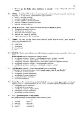 41
       e)   “Diziam que São Pedro estava arrastando os móveis” - oração subordinada substantiva
            subjetiva.

25)    UNIRIO - No período “Ah, arrulhou de repente a pomba, quando distinguiu, indignada, o pombo que
       chegava (...)”, as duas orações subordinadas são respectivamente:
       a) adjetiva e adverbial temporal;
       b) substantiva predicativa e adjetiva;
       c) adverbial temporal e adverbial temporal;
       d) adverbial temporal e adverbial consecutiva;
       e) adverbial temporal e adjetiva.

26)    EFOMM - Assinale a opção em que uma oração subordinada destoa das demais:
       a) Nunca souberam como ele morreu.
       b) É proibido falar ao motorista.
       c) Diz-se que amor com amor se paga.
       d) Nunca se sabe quando ele fala sério.
       e) Importa apenas que os dois se respeitem.

27)    UFRRJ - “Tal era a fúria dos ventos, que as copas das árvores beijavam o chão.” Neste período, a
       oração subordinada é adverbial:
       a) concessiva;
       b) condicional;
       c) consecutiva;
       d) proporcional;
       e) final.

28)    EFOMM - “Depois que o velho morresse, não teria mais graça saltar o muro para roubar fruta na sua
       horta.”
       As duas últimas orações do período são, respectivamente:
       a) subordinada substantiva subjetiva / subordinada substantiva completiva nominal;
       b) subordinada substantiva objetiva direta / subordinada adverbial final;
       c) subordinada substantiva objetiva indireta / subordinada substantiva completiva nominal;
       d) subordinada substantiva subjetiva / subordinada adverbial final;
       e) subordinada substantiva predicativa / subordinada completiva nominal.

29)    CESGRANRIO - Assinale a classificação correta da oração sublinhada:
       “Caíra no fim do pátio, debaixo de um juazeiro, depois tomara conta da casa deserta.”
       a) subordinada adverbial temporal;
       b) subordinada adverbial proporcional;
       c) subordinada adverbial consecutiva;
       d) coordenada sindética conclusiva;
       e) coordenada assindética.

30)    Colégio Naval - No período: “E era uma tal multidão de astros a tremeluzir que, juro, às vezes, tinha a
       impressão de ouvir o burburinho infantil de suas vozes.”, o vocábulo sublinhado introduz uma oração:
       a) subordinada adjetiva explicativa;
       b) subordinada adverbial causal;
       c) subordinada substantiva objetiva direta;
       d) subordinada adverbial consecutiva;
       e) subordinada adverbial concessiva.

31)    PUC - “quando eu quiser sei onde achá-lo”
      As orações sublinhadas são classificadas, respectivamente, como:
                     I                II
       a)   adverbial         adjetiva;
       b)   adverbial         adverbial;
       c)   adverbial         substantiva;
       d)   adjetiva          substantiva;
 