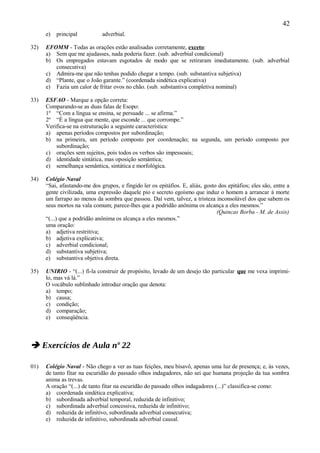 42
      e)   principal          adverbial.

32)   EFOMM - Todas as orações estão analisadas corretamente, exceto:
      a) Sem que me ajudasses, nada poderia fazer. (sub. adverbial condicional)
      b) Os empregados estavam esgotados de modo que se retiraram imediatamente. (sub. adverbial
         consecutiva)
      c) Admira-me que não tenhas podido chegar a tempo. (sub. substantiva subjetiva)
      d) “Plante, que o João garante.” (coordenada sindética explicativa)
      e) Fazia um calor de fritar ovos no chão. (sub. substantiva completiva nominal)

33)   ESFAO - Marque a opção correta:
      Comparando-se as duas falas de Esopo:
      1º “Com a língua se ensina, se persuade ... se afirma.”
      2º “É a língua que mente, que esconde ... que corrompe.”
      Verifica-se na estruturação a seguinte característica:
      a) apenas períodos compostos por subordinação;
      b) na primeira, um período composto por coordenação; na segunda, um período composto por
          subordinação;
      c) orações sem sujeitos, pois todos os verbos são impessoais;
      d) identidade sintática, mas oposição semântica;
      e) semelhança semântica, sintática e morfológica.

34)   Colégio Naval
      “Sai, afastando-me dos grupos, e fingido ler os epitáfios. E, aliás, gosto dos epitáfios; eles são, entre a
      gente civilizada, uma expressão daquele pio e secreto egoísmo que induz o homem a arrancar à morte
      um farrapo ao menos da sombra que passou. Daí vem, talvez, a tristeza inconsolável dos que sabem os
      seus mortos na vala comum; parece-lhes que a podridão anônima os alcança a eles mesmos.”
                                                                                (Quincas Borba - M. de Assis)
      “(...) que a podridão anônima os alcança a eles mesmos.”
      uma oração:
      a) adjetiva restritiva;
      b) adjetiva explicativa;
      c) adverbial condicional;
      d) substantiva subjetiva;
      e) substantiva objetiva direta.

35)   UNIRIO - “(...) fi-la construir de propósito, levado de um desejo tão particular que me vexa imprimi-
      lo, mas vá lá.”
      O vocábulo sublinhado introduz oração que denota:
      a) tempo;
      b) causa;
      c) condição;
      d) comparação;
      e) conseqüência.



 Exercícios de Aula nº 22

01)   Colégio Naval - Não chego a ver as tuas feições, meu bisavô, apenas uma luz de presença; e, às vezes,
      de tanto fitar na escuridão do passado olhos indagadores, não sei que humana projeção da tua sombra
      anima as trevas.
      A oração “(...) de tanto fitar na escuridão do passado olhos indagadores (...)” classifica-se como:
      a) coordenada sindética explicativa;
      b) subordinada adverbial temporal, reduzida de infinitivo;
      c) subordinada adverbial concessiva, reduzida de infinitivo;
      d) reduzida de infinitivo, subordinada adverbial consecutiva;
      e) reduzida de infinitivo, subordinada adverbial causal.
 