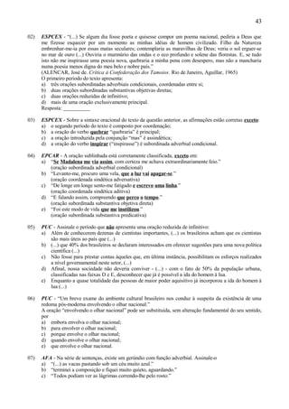 43

02)   ESPCEX - “(...) Se algum dia fosse poeta e quisesse compor um poema nacional, pediria a Deus que
      me fizesse esquecer por um momento as minhas idéias de homem civilizado. Filho da Natureza
      embrenhar-me-ia por essas matas seculares; contemplaria as maravilhas de Deus; veria o sol erguer-se
      no mar de ouro (...) Ouviria o murmúrio das ondas e o eco profundo e solene das florestas. E, se tudo
      isto não me inspirasse uma poesia nova, quebraria a minha pena com desespero, mas não a mancharia
      numa poesia menos digna do meu belo e nobre país.”
      (ALENCAR, José de. Crítica à Confederação dos Tamoios. Rio de Janeiro, Aguillar, 1965)
      O primeiro período do texto apresenta:
      a) três orações subordinadas adverbiais condicionais, coordenadas entre si;
      b) duas orações subordinadas substantivas objetivas diretas;
      c) duas orações reduzidas de infinitivo;
      d) mais de uma oração exclusivamente principal.
      Resposta: __________

03)   ESPCEX - Sobre a sintaxe oracional do texto da questão anterior, as afirmações estão corretas exceto:
      a) o segundo período do texto é composto por coordenação;
      b) a oração do verbo quebrar “quebraria” é principal;
      c) a oração introduzida pela conjunção “mas” é assindética;
      d) a oração do verbo inspirar (“inspirasse”) é subordinada adverbial condicional.

04)   EPCAR - A oração sublinhada está corretamente classificada, exceto em:
      a) “Se Madalena me via assim, com certeza me achava extraordinariamente feio.”
         (oração subordinada adverbial condicional)
      b) “Levanto-me, procuro uma vela, que a luz vai apagar-se.”
         (oração coordenada sindética adversativa)
      c) “De longe em longe sento-me fatigado e escrevo uma linha.”
         (oração coordenada sindética aditiva)
      d) “E falando assim, compreendo que perco o tempo.”
         (oração subordinada substantiva objetiva direta)
      e) “Foi este modo de vida que me inutilizou.”
         (oração subordinada substantiva predicativa)

05)   PUC - Assinale o período que não apresenta uma oração reduzida de infinitivo:
      a) Além de conhecerem dezenas de cientistas importantes, (...) os brasileiros acham que os cientistas
         são mais úteis ao país que (...)
      b) (...) que 40% dos brasileiros se declaram interessados em oferecer sugestões para uma nova política
         científica (...)
      c) Não fosse para prestar contas àqueles que, em última instância, possibilitam os esforços realizados
         a nível governamental neste setor, (...)
      d) Afinal, nossa sociedade não deveria conviver - (...) - com o fato de 50% da população urbana,
         classificadas nas faixas D e E, desconhecer que já é possível a ida do homem à lua.
      e) Enquanto a quase totalidade das pessoas de maior poder aquisitivo já incorporou a ida do homem à
         lua (...)

06)   PUC - “Um breve exame do ambiente cultural brasileiro nos conduz à suspeita da existência de uma
      redoma pós-moderna envolvendo o olhar nacional.”
      A oração “envolvendo o olhar nacional” pode ser substituída, sem alteração fundamental do seu sentido,
      por
      a) embora envolva o olhar nacional;
      b) para envolver o olhar nacional;
      c) porque envolve o olhar nacional;
      d) quando envolve o olhar nacional;
      e) que envolve o olhar nacional.

07)   AFA - Na série de sentenças, existe um gerúndio com função adverbial. Assinale-o
      a) “(...) as vacas pastando sob um céu muito azul.”
      b) “terminei a composição e fiquei muito quieto, aguardando.”
      c) “Todos podiam ver as lágrimas correndo-lhe pelo rosto.”
 