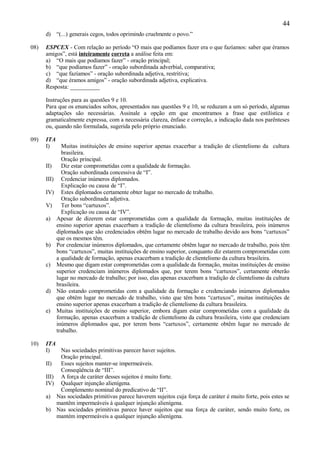 44
      d) “(...) generais cegos, todos oprimindo cruelmente o povo.”

08)   ESPCEX - Com relação ao período “O mais que podíamos fazer era o que fazíamos: saber que éramos
      amigos”, está inteiramente correta a análise feita em:
      a) “O mais que podíamos fazer” - oração principal;
      b) “que podíamos fazer” - oração subordinada adverbial, comparativa;
      c) “que fazíamos” - oração subordinada adjetiva, restritiva;
      d) “que éramos amigos” - oração subordinada adjetiva, explicativa.
      Resposta: __________

      Instruções para as questões 9 e 10.
      Para que os enunciados soltos, apresentados nas questões 9 e 10, se reduzam a um só período, algumas
      adaptações são necessárias. Assinale a opção em que encontramos a frase que estilística e
      gramaticalmente expressa, com a necessária clareza, ênfase e correção, a indicação dada nos parênteses
      ou, quando não formulada, sugerida pelo próprio enunciado.

09)   ITA
      I)    Muitas instituições de ensino superior apenas exacerbar a tradição de clientelismo da cultura
            brasileira.
            Oração principal.
      II)   Diz estar comprometidas com a qualidade de formação.
            Oração subordinada concessiva de “I”.
      III) Credenciar inúmeros diplomados.
            Explicação ou causa de “I”.
      IV) Estes diplomados certamente obter lugar no mercado de trabalho.
            Oração subordinada adjetiva.
      V)    Ter bons “cartuxos”.
            Explicação ou causa de “IV”.
      a) Apesar de dizerem estar comprometidas com a qualidade da formação, muitas instituições de
          ensino superior apenas exacerbam a tradição de clientelismo da cultura brasileira, pois inúmeros
          diplomados que são credenciados obtêm lugar no mercado de trabalho devido aos bons “cartuxos”
          que os mesmos têm.
      b) Por credenciar inúmeros diplomados, que certamente obtêm lugar no mercado de trabalho, pois têm
          bons “cartuxos”, muitas instituições de ensino superior, conquanto diz estarem comprometidas com
          a qualidade de formação, apenas exacerbam a tradição de clientelismo da cultura brasileira.
      c) Mesmo que digam estar comprometidas com a qualidade da formação, muitas instituições de ensino
          superior credenciam inúmeros diplomados que, por terem bons “cartuxos”, certamente obterão
          lugar no mercado de trabalho; por isso, elas apenas exacerbam a tradição de clientelismo da cultura
          brasileira.
      d) Não estando comprometidas com a qualidade da formação e credenciando inúmeros diplomados
          que obtêm lugar no mercado de trabalho, visto que têm bons “cartuxos”, muitas instituições de
          ensino superior apenas exacerbam a tradição de clientelismo da cultura brasileira.
      e) Muitas instituições de ensino superior, embora digam estar comprometidas com a qualidade da
          formação, apenas exacerbam a tradição de clientelismo da cultura brasileira, visto que credenciam
          inúmeros diplomados que, por terem bons “cartuxos”, certamente obtêm lugar no mercado de
          trabalho.

10)   ITA
      I)   Nas sociedades primitivas parecer haver sujeitos.
           Oração principal.
      II)  Esses sujeitos manter-se impermeáveis.
           Conseqüência de “III”.
      III) A força de caráter desses sujeitos é muito forte.
      IV) Qualquer injunção alienígena.
           Complemento nominal do predicativo de “II”.
      a) Nas sociedades primitivas parece haverem sujeitos cuja força de caráter é muito forte, pois estes se
          mantêm impermeáveis à qualquer injunção alienígena.
      b) Nas sociedades primitivas parece haver sujeitos que sua força de caráter, sendo muito forte, os
          mantém impermeáveis a qualquer injunção alienígena.
 