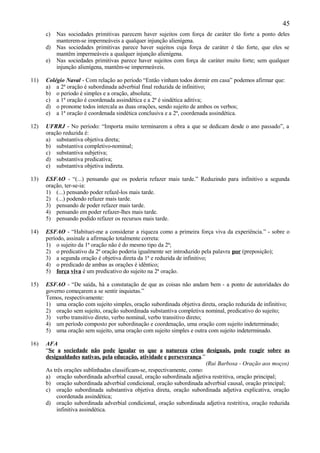 45
      c) Nas sociedades primitivas parecem haver sujeitos com força de caráter tão forte a ponto deles
         manterem-se impermeáveis a qualquer injunção alienígena.
      d) Nas sociedades primitivas parece haver sujeitos cuja força de caráter é tão forte, que eles se
         mantêm impermeáveis a qualquer injunção alienígena.
      e) Nas sociedades primitivas parece haver sujeitos com força de caráter muito forte; sem qualquer
         injunção alienígena, mantêm-se impermeáveis.

11)   Colégio Naval - Com relação ao período “Então vinham todos dormir em casa” podemos afirmar que:
      a) a 2ª oração é subordinada adverbial final reduzida de infinitivo;
      b) o período é simples e a oração, absoluta;
      c) a 1ª oração é coordenada assindética e a 2ª é sindética aditiva;
      d) o pronome todos intercala as duas orações, sendo sujeito de ambos os verbos;
      e) a 1ª oração é coordenada sindética conclusiva e a 2ª, coordenada assindética.

12)   UFRRJ - No período: “Importa muito terminarem a obra a que se dedicam desde o ano passado”, a
      oração reduzida é:
      a) substantiva objetiva direta;
      b) substantiva completivo-nominal;
      c) substantiva subjetiva;
      d) substantiva predicativa;
      e) substantiva objetiva indireta.

13)   ESFAO - “(...) pensando que os poderia refazer mais tarde.” Reduzindo para infinitivo a segunda
      oração, ter-se-ia:
      1) (...) pensando poder refazê-los mais tarde.
      2) (...) podendo refazer mais tarde.
      3) pensando de poder refazer mais tarde.
      4) pensando em poder refazer-lhes mais tarde.
      5) pensando podido refazer os recursos mais tarde.

14)   ESFAO - “Habituei-me a considerar a riqueza como a primeira força viva da experiência.” - sobre o
      período, assinale a afirmação totalmente correta:
      1) o sujeito da 1ª oração não é do mesmo tipo da 2ª;
      2) o predicativo da 2ª oração poderia igualmente ser introduzido pela palavra por (preposição);
      3) a segunda oração é objetiva direta da 1ª e reduzida de infinitivo;
      4) o predicado de ambas as orações é idêntico;
      5) força viva é um predicativo do sujeito na 2ª oração.

15)   ESFAO - “De saída, há a constatação de que as coisas não andam bem - a ponto de autoridades do
      governo começarem a se sentir inquietas.”
      Temos, respectivamente:
      1) uma oração com sujeito simples, oração subordinada objetiva direta, oração reduzida de infinitivo;
      2) oração sem sujeito, oração subordinada substantiva completiva nominal, predicativo do sujeito;
      3) verbo transitivo direto, verbo nominal, verbo transitivo direto;
      4) um período composto por subordinação e coordenação, uma oração com sujeito indeterminado;
      5) uma oração sem sujeito, uma oração com sujeito simples e outra com sujeito indeterminado.

16)   AFA
      “Se a sociedade não pode igualar os que a natureza criou desiguais, pode reagir sobre as
      desigualdades nativas, pela educação, atividade e perseverança.”
                                                                         (Rui Barbosa - Oração aos moços)
      As três orações sublinhadas classificam-se, respectivamente, como:
      a) oração subordinada adverbial causal, oração subordinada adjetiva restritiva, oração principal;
      b) oração subordinada adverbial condicional, oração subordinada adverbial causal, oração principal;
      c) oração subordinada substantiva objetiva direta, oração subordinada adjetiva explicativa, oração
           coordenada assindética;
      d) oração subordinada adverbial condicional, oração subordinada adjetiva restritiva, oração reduzida
           infinitiva assindética.
 