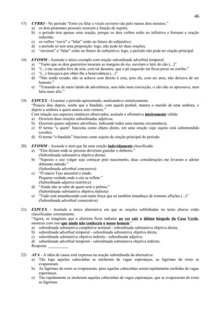 46
17)   UFRRJ - No período “Entre eu falar e vocês ouvirem vão pelo menos dois minutos.”
      a) os dois pronomes pessoais exercem a função de sujeito;
      b) o período tem apenas uma oração, porque os dois verbos estão no infinitivo e formam a oração
         reduzida;
      c) os verbos “ouvir” e “falar” estão no futuro do subjuntivo;
      d) o período só tem uma preposição: logo, não pode ter duas orações;
      e) “ouvirem” e “falar” estão no futuro do subjuntivo; logo, o período não pode ter oração principal.

18)   EFOMM - Assinale o único exemplo com oração subordinada adverbial temporal:
      a) “Tanto que os dois guerreiros tocaram as margens do rio, ouviram o latir do cão (...)”
      b) “(...) me sacudiu fora da sela, com tal desastre, que o pé esquerdo me ficou preso no estribo.”
      c) “(...) forcejava por obter-lhe a benevolência (...)”
      d) “Não tendo rezado, não se achava com direito à ceia, pois ele, com ser ateu, não deixava de ser
         honesto.”
      e) “Tratando-se de mero latido de advertência, sem ódio nem convicção, o cão não se apressava, nem
         latia mais alto.”

19)   ESPCEX - Examine o período apresentado, analisando-o sintaticamente.
      “Poucos dias depois, soube que o bandido, com aquele punhal, matara o marido de uma senhora, e
      depois a senhora a quem amava sem ventura.”
      Com relação aos aspectos sintáticos observados, assinale a afirmativa inteiramente válida:
      a) Ocorrem duas orações subordinadas adjetivas.
      b) Ocorrem quatro adjuntos adverbiais, indicando todos uma mesma circunstância.
      c) O termo “a quem” funciona como objeto direto, em uma oração cujo sujeito está subentendido
          (oculto).
      d) O termo “o bandido” funciona como sujeito da oração principal do período.

20)   EFOMM - Assinale o item que há uma oração indevidamente classificada:
      a) “Eles diziam onde as pessoas deveriam guardar o dinheiro.”
         (Subordinada substantiva objetiva direta)
      b) “Suposto o uso vulgar seja começar pelo nascimento, duas considerações me levaram a adotar
         diferente método.”
         (Subordinada adverbial concessiva)
      c) “Ó macio Tejo ancestral e mudo.
         Pequena verdade onde o céu se reflete.”
         (Subordinada adjetiva restritiva)
      d) “Ainda não se sabe de quem será o prêmio.”
         (Subordinada substantiva objetiva indireta)
      e) “Tudo está amanhecendo com tanta força que eu também amanheço de remotas aflições (...)”
         (Subordinada adverbial consecutiva)

21)   ESPCEX - Assinale a única alternativa em que as orações sublinhadas no texto abaixo estão
      classificadas corretamente:
      “Agora, se imaginais que o alienista ficou radiante ao ver sair o último hóspede da Casa Verde,
      mostrais com isso que ainda não conheceis o nosso homem.”
      a) subordinada substantiva completiva nominal - subordinada substantiva objetiva direta;
      b) subordinada adverbial temporal - subordinada substantiva objetiva direta;
      c) subordinada substantiva objetiva indireta - subordinada adjetiva;
      d) subordinada adverbial temporal - subordinada substantiva objetiva indireta.
      Resposta: __________

22)   AFA - A idéia de causa está expressa na oração subordinada da alternativa:
      a) Tão logo aquelas cabecinhas se encheram de vagas esperanças, as lágrimas do rosto se
         evaporaram.
      b) As lágrimas do rosto se evaporaram, para aquelas cabecinhas serem rapidamente enchidas de vagas
         esperanças.
      c) Tão rapidamente se encheram aquelas cabecinhas de vagas esperanças, que se evaporaram do rosto
         as lágrimas.
 