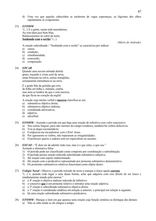 47
      d) Uma vez que aquelas cabecinhas se encheram de vagas esperanças, as lágrimas dos olhos
         rapidamente se evaporaram.

23)   EFOMM
      “(...) E a gente, numa rede maranhense,
      Ao som dum jazz bem blue,
      Balancearemos no calor da noite,
      Sonhando com o sertão” (...)
                                                                                    (Mário de Andrade)
      A oração subordinada - “Sonhando com o sertão” se caracteriza por indicar:
      a) causa;
      b) condição;
      c) simultaneidade;
      d) concessão;
      e) comparação.

24)   EPCAR
      Quando uma nuvem nômade destila
      gotas, roçando a crista azul da serra,
      umas brincam na relva, outras tranqüilas,
      serenamente entranham-se na terra.
      E a gente fala da gotinha que erra
      de folha em folha e, trêmula, cintila,
      mas nem se lembra da que o solo encerra,
      da que ficou no coração da argila!
      A oração cujo núcleo verbal é encerra classifica-se em:
      a) substantiva objetiva direta;
      b) substantiva objetiva indireta;
      c) coordenada adversativa;
      d) adjetiva;
      e) adverbial.

25)   EFOMM - Assinale o período em que haja uma oração de infinitivo com valor concessivo:
      a) Nas outras línguas, para não sairmos do campo românico, também há verbos defectivos.
      b) Vou já daqui recomendá-lo.
      c) Comprazia-me em palestrar com o Prof. Jesus.
      d) Por ignorarem os verbos, não repararam as irregularidades.
      e) O professor queria a cadeira sem ser especialista no assunto.

26)   ESFAO - “É duro ter de admitir tudo isso, mas é o que sinto, o que sou.”
      Assinale a alternativa falsa:
      1) O período pode ser classificado como composto por coordenação e subordinação.
      2) O período possui oração reduzida subordinada substantiva subjetiva.
      3) Há oração com sujeito indeterminado.
      4) Há oração com o predicativo representado por pronome substantivo demonstrativo.
      5) Os pronomes substantivos relativos funcionam como objeto direto.

27)   Colégio Naval - Observe o período retirado do texto e marque a única opção correta:
      “(...) e, quando cede lugar a uma dama bonita, acha que adquiriu com isso direito de ser louca e
      imediatamente amado pela mesma.”
      a) a 4ª oração é objetiva indireta reduzida de infinitivo;
      b) o conectivo que é um pronome relativo e introduz uma oração adjetiva;
      c) a 2ª oração é subordinada substantiva objetiva direta;
      d) a 1ª oração é coordenada sindética em relação à anterior, e principal em relação à seguinte;
      e) há uma oração subordinada substantiva predicativa.

28)   EFOMM - Marque o item em que aparece uma oração cuja função sintática se distingue das demais:
      a) Não se sabe ainda se ele chegou a tempo.
 