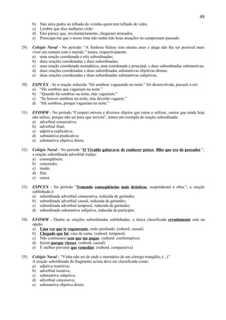 48
      b)   Não atira pedra no telhado do vizinho quem tem telhado de vidro.
      c)   Lembre que dias melhores virão.
      d)   Eles parece que, involuntariamente, chegaram atrasados.
      e)   Preocupa-me que o nosso time não tenha tido boas atuações no campeonato passado.

29)   Colégio Naval - No período: “A Senhora Halssy tem oitenta anos e alega não lhe ser possível mais
      viver em comum com o marido.” temos, respectivamente:
      a) uma oração coordenada e três subordinadas;
      b) duas orações coordenadas e duas subordinadas;
      c) uma oração coordenada assindética, uma coordenada e principal, e duas subordinadas substantivas;
      d) duas orações coordenadas e duas subordinadas substantivas objetivas diretas;
      e) duas orações coordenadas e duas subordinadas substantivas subjetivas.

30)   ESPCEX - Se a oração reduzida “Há sombras vagueando na noite.” for desenvolvida, passará a ser:
      a) “Há sombras que vagueiam na noite.”
      b) “Quando há sombras na noite, elas vagueiam.”
      c) “Se houver sombras na noite, elas deverão vaguear.”
      d) “Há sombras, porque vagueiam na noite.”

31)   EFOMM - No período “Comprei móveis e diversos objetos que estou a utilizar, outros que ainda hoje
      não utilizo, porque não sei para que servem”, temos um exemplo de oração subordinada:
      a) adverbial consecutiva;
      b) adverbial final;
      c) adjetiva explicativa;
      d) substantiva predicativa;
      e) substantiva objetiva direta.

32)   Colégio Naval - No período “O Vivaldo gabava-se de conhecer peixes, filho que era de pescador.”,
      a oração subordinada adverbial traduz:
      a) conseqüência;
      b) concessão;
      c) modo;
      d) fim;
      e) causa.

33)   ESPCEX - No período “Temendo conseqüências mais drásticas, suspenderam a obra.”, a oração
      sublinhada é:
      a) subordinada adverbial consecutiva, reduzida de gerúndio;
      b) subordinada adverbial causal, reduzida de gerúndio;
      c) subordinada adverbial temporal, reduzida de gerúndio;
      d) subordinada substantiva subjetiva, reduzida de particípio.

34)   EFOMM - Dentre as orações subordinadas sublinhadas, a única classificada erradamente está na
      opção:
      a) Uma vez que te regeneraste, estás perdoado. (subord. causal)
      b) Chegado que foi, caiu de cama. (subord. temporal)
      c) Não continuarei sem que me pague. (subord. conformativa)
      d) Insisti porque viesses. (subord. causal)
      e) É melhor prevenir que remediar. (subord. comparativa)

35)   Colégio Naval - “Vinha não sei de onde o murmúrio de um córrego tranqüilo, (...)”
      A oração subordinada do fragmento acima deve ser classificada como:
      a) adjetiva restritiva;
      b) adverbial locativa;
      c) substantiva subjetiva;
      d) adverbial concessiva;
      e) substantiva objetiva direta.
 