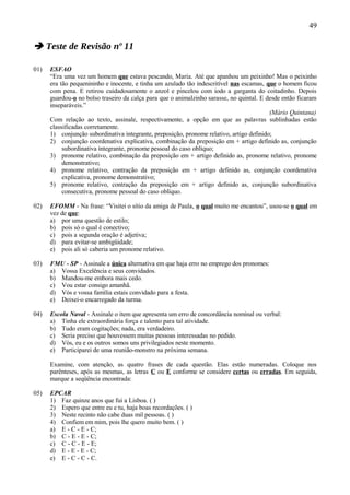 49

 Teste de Revisão nº 11

01)   ESFAO
      “Era uma vez um homem que estava pescando, Maria. Até que apanhou um peixinho! Mas o peixinho
      era tão pequenininho e inocente, e tinha um azulado tão indescritível nas escamas, que o homem ficou
      com pena. E retirou cuidadosamente o anzol e pincelou com iodo a garganta do coitadinho. Depois
      guardou-o no bolso traseiro da calça para que o animalzinho sarasse, no quintal. E desde então ficaram
      inseparáveis.”
                                                                                          (Mário Quintana)
      Com relação ao texto, assinale, respectivamente, a opção em que as palavras sublinhadas estão
      classificadas corretamente.
      1) conjunção subordinativa integrante, preposição, pronome relativo, artigo definido;
      2) conjunção coordenativa explicativa, combinação da preposição em + artigo definido as, conjunção
           subordinativa integrante, pronome pessoal do caso oblíquo;
      3) pronome relativo, combinação da preposição em + artigo definido as, pronome relativo, pronome
           demonstrativo;
      4) pronome relativo, contração da preposição em + artigo definido as, conjunção coordenativa
           explicativa, pronome demonstrativo;
      5) pronome relativo, contração da preposição em + artigo definido as, conjunção subordinativa
           consecutiva, pronome pessoal do caso oblíquo.

02)   EFOMM - Na frase: “Visitei o sítio da amiga de Paula, o qual muito me encantou”, usou-se o qual em
      vez de que:
      a) por uma questão de estilo;
      b) pois só o qual é conectivo;
      c) pois a segunda oração é adjetiva;
      d) para evitar-se ambigüidade;
      e) pois ali só caberia um pronome relativo.

03)   FMU - SP - Assinale a única alternativa em que haja erro no emprego dos pronomes:
      a) Vossa Excelência e seus convidados.
      b) Mandou-me embora mais cedo.
      c) Vou estar consigo amanhã.
      d) Vós e vossa família estais convidado para a festa.
      e) Deixei-o encarregado da turma.

04)   Escola Naval - Assinale o item que apresenta um erro de concordância nominal ou verbal:
      a) Tinha ele extraordinária força e talento para tal atividade.
      b) Tudo eram cogitações; nada, era verdadeiro.
      c) Seria preciso que houvessem muitas pessoas interessadas no pedido.
      d) Vós, eu e os outros somos uns privilegiados neste momento.
      e) Participarei de uma reunião-monstro na próxima semana.

      Examine, com atenção, as quatro frases de cada questão. Elas estão numeradas. Coloque nos
      parênteses, após as mesmas, as letras C ou E conforme se considere certas ou erradas. Em seguida,
      marque a seqüência encontrada:

05)   EPCAR
      1) Faz quinze anos que fui a Lisboa. ( )
      2) Espero que entre eu e tu, haja boas recordações. ( )
      3) Neste recinto não cabe duas mil pessoas. ( )
      4) Confiem em mim, pois lhe quero muito bem. ( )
      a) E - C - E - C;
      b) C - E - E - C;
      c) C - C - E - E;
      d) E - E - E - C;
      e) E - C - C - C.
 