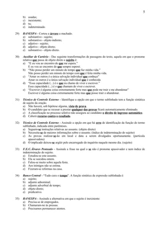 5
      b)   usadas;
      c)   inexistente;
      d)   tu;
      e)   indeterminado.

29)   BANESPA - Cortou a árvore a machado.
      a) substantivo - sujeito;
      b) substantivo - objeto indireto;
      c) adjetivo - sujeito;
      d) adjetivo - objeto direto;
      e) substantivo - objeto direto.

30)   Auxiliar de Cartório - Das seguinte transformações de passagens do texto, aquela em que o pronome
      relativo que passa de objeto direto a sujeito é:
      a) “E eu vou ao encontro do que me espera.”
           E eu vou ao encontro do que sempre esperei.
      b) “Não posso perder um minuto do tempo que faz minha vida.”
           Não posso perder um minuto do tempo com que é feita minha vida.
      c) “Amar os outros é a única salvação individual que conheço”
           Amar os outros é a única salvação individual que é conhecida
      d) “Essa capacidade (...) é o que eu chamo de viver e escrever.”
           Essa capacidade (...) é o que chamam de viver e escrever.
      e) “Escrever é alguma coisa extremamente forte mas que pode me trair e me abandonar”
           Escrever é alguma coisa extremamente forte mas que posso trair e abandonar.

31)   Técnico de Controle Externo - Identifique a opção em que o termo sublinhado tem a função sintática
      de sujeito da oração.
      a) Não haverá, sob hipótese alguma, vista de prova.
      b) O candidato que se recusar a prestar qualquer das provas ficará automaticamente eliminado.
      c) A classificação no processo seletivo não assegura ao candidato o direito de ingresso automático.
      d) Caberá recurso contra o resultado.

32)   Técnico de Controle Externo - Assinale a opção em que há erro de identificação da função do termo
      sublinhado, indicada entre parênteses.
      a) Seguem-se instruções relativas ao assunto. (objeto direto)
      b) Necessita-se de maiores informações sobre o assunto. (índice de indeterminação do sujeito)
      c) As provas realizar-se-ão em local e data a serem divulgados oportunamente. (partícula
           apassivadora)
      d) O implicado deixou-se argüir pelo encarregado do inquérito naquele mesmo dia. (sujeito)

33)   F.E.C.Álvares Penteado - Assinale a frase na qual o se não é pronome apassivador e nem índice de
      indeterminação do sujeito.
      a) Estudou-se este assunto.
      b) Ela se suicidou ontem.
      c) Falou-se muito sobre aquela festa.
      d) Aos inimigos não se estima.
      e) Fizeram-se reformas na casa.

34)   Banco Central - “Tudo cura o tempo”. A função sintática da expressão sublinhada é:
      a) sujeito;
      b) adjunto adnominal;
      c) adjunto adverbial de tempo;
      d) objeto direto;
      e) predicativo.

35)   BANESPA - Assinale a alternativa em que o sujeito é inexistente:
      a) Precisa-se de empregados.
      b) Chamaram-no às pressas.
      c) Precisamos permanecer atentos.
 