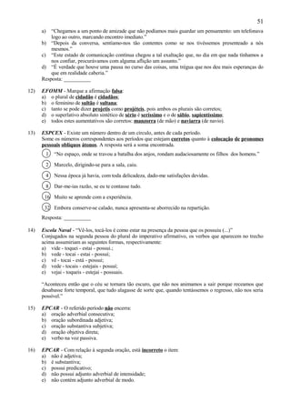 51
      a)  “Chegamos a um ponto de amizade que não podíamos mais guardar um pensamento: um telefonava
          logo ao outro, marcando encontro imediato.”
      b) “Depois da conversa, sentíamo-nos tão contentes como se nos tivéssemos presenteado a nós
          mesmos.”
      c) “Este estado de comunicação contínua chegou a tal exaltação que, no dia em que nada tínhamos a
          nos confiar, procurávamos com alguma aflição um assunto.”
      d) “É verdade que houve uma pausa no curso das coisas, uma trégua que nos deu mais esperanças do
          que em realidade caberia.”
      Resposta: __________

12)   EFOMM - Marque a afirmação falsa:
      a) o plural de cidadão é cidadãos;
      b) o feminino de sultão é sultana;
      c) tanto se pode dizer projetis como projéteis, pois ambos os plurais são corretos;
      d) o superlativo absoluto sintético de sério é seríssimo e o de sábio, sapientíssimo;
      e) todos estes aumentativos são corretos: manzorra (de mão) e naviarra (de navio).

13)   ESPCEX - Existe um número dentro de um círculo, antes de cada período.
      Some os números correspondentes aos períodos que estejam corretos quanto à colocação de pronomes
      pessoais oblíquos átonos. A resposta será a soma encontrada.
           1   “No espaço, onde se travou a batalha dos anjos, rondam audaciosamente os filhos dos homens.”

           2   Marcelo, dirigindo-se para a sala, caiu.

           4   Nessa época já havia, com toda delicadeza, dado-me satisfações devidas.

           8   Dar-me-ias razão, se eu te contasse tudo.

       16 Muito se aprende com a experiência.

       32 Embora conserve-se calado, nunca apresenta-se aborrecido na repartição.
      Resposta: __________

14)   Escola Naval - “Vê-los, tocá-los é como estar na presença da pessoa que os possuiu (...)”
      Conjugados na segunda pessoa do plural do imperativo afirmativo, os verbos que aparecem no trecho
      acima assumiriam as seguintes formas, respectivamente:
      a) vide - toquei - estai - possui.;
      b) vede - tocai - estai - possuí;
      c) vê - tocai - está - possui;
      d) vede - tocais - estejais - possuí;
      e) vejai - toqueis - estejai - possuais.

      “Aconteceu então que o céu se tornara tão escuro, que não nos animamos a sair porque receamos que
      desabasse forte temporal, que tudo alagasse de sorte que, quando tentássemos o regresso, não nos seria
      possível.”

15)   EPCAR - O referido período não encerra:
      a) oração adverbial consecutiva;
      b) oração subordinada adjetiva;
      c) oração substantiva subjetiva;
      d) oração objetiva direta;
      e) verbo na voz passiva.

16)   EPCAR - Com relação à segunda oração, está incorreto o item:
      a) não é adjetiva;
      b) é substantiva;
      c) possui predicativo;
      d) não possui adjunto adverbial de intensidade;
      e) não contém adjunto adverbial de modo.
 