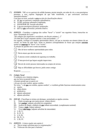 52

17)   EFOMM - “Oh! se vos queixais de solidão humana, prestai atenção, em redor de vós, a essa prestigiosa
      presença, a essa copiosa linguagem de que tudo transborda, e que conversará convosco
      interminavelmente.”
      Com base no texto, assinale o erro na série de classificações abaixo:
      a) SE (se vos queixais): conjunção subordinativa;
      b) TUDO: pronome substantivo indefinido;
      c) EM REDOR DE: locução adverbial;
      d) A (a essa prestigiosa presença): preposição;
      e) QUE (e que conversará): pronome relativo.

18)   ESPCEX - Considere o emprego dos verbos “haver” e “existir” nas seguintes frases, transcritas no
      texto “Orientação do Lazer”:
      “Há colégios que organizam a assistência, um dia por semana (...)”
      “O clube deve existir enquanto satisfaz a uma necessidade (...)”
      Em seguida, verifique os exemplos apresentados abaixo, em que se encontra um número dentro de um
      círculo, na frente de cada frase. Some os números correspondentes às frases que estejam corretas
      quanto ao emprego de “haver” e/ou “existir”.
      A solução da questão será a soma encontrada.
       1   Hão de haver melhores oportunidades para todos.

       2   Havia meses que não me escrevia.

       4   É preciso existir condições de segurança no trabalho.

       8   É bem provável que hajam surgido imprevistos.

       16 Haverá de existir pessoas interessadas na compra do terreno.

       32 Haja as dificuldades que houver, pode contar comigo.
      Resposta: __________

19)   Colégio Naval
      O candeeiro era a lanterna mágica,
      que me fazia na parede branca
      o homem grande que eu queria ser
      e de que sou uma sombra, apenas sombra.
      No verso: “ e de que sou sombra, apenas sombra”, o vocábulo grifado funciona sintaticamente como:
      a) sujeito;
      b) objeto direto;
      c) predicativo;
      d) adjunto adnominal;
      e) adjunto adverbial.

20)   ESFAO - Classifique os termos em destaque, assinalando as opções corretas.
      I)    Pedro enxugou-se com muita pressa. (objeto direto)
      II)   Irei contigo. (adjunto adverbial de companhia)
      III) Acabou de chegar o dinheiro de que tinham necessidade. (complemento nominal)
      IV) Temes a tudo. (objeto indireto)
      V)    Vivei vida longa. (adjunto adverbial de intensidade)
      1) I, III, V;
      2) II, IV, V;
      3) I, II, III;
      4) III, IV, V;
      5) I, III, IV.

21)   ESPCEX - A única oração sem sujeito é:
      a) “Havia tempo suficiente para as comemorações.”
      b) “Faltavam três dias para o batismo.”
 
