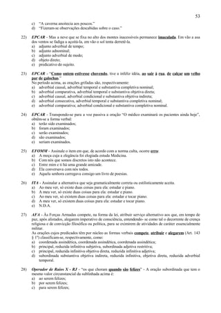 53
      c) “A caverna anoitecia aos poucos.”
      d) “Fizeram-se observações descabidas sobre o caso.”

22)   EPCAR - Mas a neve que se fixa no alto dos montes inacessíveis permanece imaculada. Em vão a asa
      dos ventos se fadiga a açoitá-la, em vão o sol tenta derretê-la.
      a) adjunto adverbial de tempo;
      b) adjunto adnominal;
      c) adjunto adverbial de modo;
      d) objeto direto;
      e) predicativo do sujeito.

23)   EPCAR - “Como ontem estivesse chovendo, tive a infeliz idéia, ao sair à rua, de calçar um velho
      par de galochas.”
      No período acima, as orações grifadas são, respectivamente:
      a) adverbial causal, adverbial temporal e substantiva completiva nominal;
      b) adverbial comparativa, adverbial temporal e substantiva objetiva direta;
      c) adverbial causal, adverbial condicional e substantiva objetiva indireta;
      d) adverbial consecutiva, adverbial temporal e substantiva completiva nominal;
      e) adverbial comparativa; adverbial condicional e substantiva completiva nominal.

24)   EPCAR - Transpondo-se para a voz passiva a oração “O médico examinará os pacientes ainda hoje”,
      obtêm-se a forma verbal:
      a) terão sido examinados;
      b) foram examinados;
      c) serão examinados;
      d) são examinados;
      e) seriam examinados.

25)   EFOMM - Assinale o item em que, de acordo com a norma culta, ocorre erro:
      a) A moça cuja a elegância foi elogiada estuda Medicina.
      b) Com nós que somos discretos isto não acontece.
      c) Entre mim e ti há uma grande amizade.
      d) Ela conversava com nós todos.
      e) Aquela senhora carregava consigo um livro de poesias.

26)   ITA - Assinalar a alternativa que seja gramaticalmente correta ou estilisticamente aceita.
      a) Ao meu ver, só existe duas coisas para ela: estudar e piano.
      b) A meu ver, só existe duas coisas para ela: estudar e piano.
      c) Ao meu ver, só existem duas coisas para ela: estudar e tocar piano.
      d) A meu ver, só existem duas coisas para ela: estudar e tocar piano.
      e) N.D.A.

27)   AFA - Às Forças Armadas compete, na forma da lei, atribuir serviço alternativo aos que, em tempo de
      paz, após alistados, alegarem imperativo de consciência, entendendo- se como tal o decorrente de crença
      religiosa e de convicção filosófica ou política, para se eximirem de atividades de caráter essencialmente
      militar.
      As orações cujos predicados têm por núcleo as formas verbais compete, atribuir e alegarem (Art. 143
      § 1º) classificam-se, respectivamente, como:
      a) coordenada assindética, coordenada assindética, coordenada assindética;
      b) principal, reduzida infinitiva subjetiva, subordinada adjetiva restritiva;
      c) principal, reduzida infinitiva objetiva direta, reduzida infinitiva adjetiva;
      d) subordinada substantiva objetiva indireta, reduzida infinitiva, objetiva direta, reduzida adverbial
           temporal.

28)   Operador de Raios X - RJ - “os que choram quando são felizes” - A oração subordinada que tem o
      mesmo valor circunstancial da sublinhada acima é:
      a) ao serem felizes;
      b) por serem felizes;
      c) para serem felizes;
 