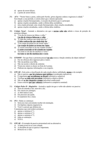 54
      d) apesar de serem felizes;
      e) a ponto de serem felizes.

29)   AFA - “Nestor bateu a porta, andou pelo Surrão, gritou algumas ordens e regressou à cidade.”
      Em relação a esse período, é correto dizer que o mesmo apresenta:
      a) apenas orações hierarquizadas, à exceção da primeira que é a principal;
      b) apenas orações encadeadas, sendo a última delas assindética;
      c) uma oração principal, uma oração hierarquizada e duas orações encadeadas;
      d) apenas orações encadeadas, sendo a última delas sindética.

30)   Colégio Naval - Assinale a alternativa em que a norma culta não admite a troca de posição do
      pronome oblíquo.
      a) “Um dia de tristeza me faltou o velho.”
          Um dia de tristeza faltou-me o velho
      b) “E falta lhe confesso que ainda hoje faz.”
          E falta confesso-lhe que ainda hoje faz.
      c) “Um craque da pelota ao me tornar rapaz.”
          Um craque da pelota ao tornar-me rapaz.
      d) “E assim crescendo eu fui me criando sozinho.”
          E assim crescendo eu fui criando-me sozinho.
      e) “Eu temo se um dia me machuca o verso.”
          Eu temo se um dia machuca-me o verso.

31)   EFOMM - Em que frase o pronome pessoal me não exerce a função sintática de objeto indireto?
      a) Ele me ofereceu dois ingressos para o teatro.
      b) Não me perdoas essa falha.
      c) Não me assiste o direito de contestar.
      d) Viram-me ontem os alunos na festa da Luciana.
      e) Pediram-me algumas informações a seu respeito.

32)   EPCAR - Está certa a classificação de cada oração abaixo sublinhada, menos a do exemplo:
      a) Não te queixes, que há criaturas mais infelizes (coordenada explicativa);
      b) É importante que acreditemos no Brasil (substantiva subjetiva)
      c) Verifique se tudo está em ordem (substantiva objetiva direta)
      d) Não sei se eles chegarão a tempo (adverbial condicional)
      e) Estava ansioso por que voltasses (substantiva completiva nominal)

33)   Colégio Pedro II - Magistério - Assinale a opção em que o verbo não admite voz passiva:
      a) Nem ele entende a nós, nem nós a ele;
      b) Ele venceu aos inimigos;
      c) A Abel matou Caim;
      d) Ela precisava de ajuda;
      e) O carpinteiro fez a mesa.

34)   ITA - Dadas as sentenças:
      1) Seria-nos mui conveniente receber tal orientação.
      2) Em hipótese alguma enganaria-te.
      3) Você é a pessoa que delatou-me.
      Constatamos que está (estão) correta(s):
      a) apenas a sentença nº 1;
      b) apenas a sentença nº 2;
      c) apenas a sentença nº 3;
      d) todas as sentenças;
      e) N.D.A.

35)   EPCAR - O exemplo de passiva pronominal está na alternativa:
      a) A linda jovem riu-se com vontade.
      b) A disciplina de que se queixa é importante.
      c) Brincava-se a valer.
 
