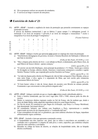 55
      d) Ele se propusera realizar um encontro de estudantes.
      e) E ouviu-se ao longe o sussurro de uma prece.



 Exercícios de Aula nº 23

01)   AFTN - ESAF - Assinale a seqüência de sinais de pontuação que preenche corretamente os espaços
      numerados no texto.
      É através da dinâmica institucional 1 que se fabrica 2 quase sempre 3 o delinqüente juvenil. A
      instituição 4 ao invés de recuperar 5 perverte 6 ao invés de reintegrar e ressocializar 7 exclui e
      marginaliza 8 ao invés de proteger 9 estigmatiza.”
                                                                                      (Vicente Faleiros)
              1    2     3      4     5       6     7    8   9
a)            ,                 ,      ,      ;     ,    ;   ,
b)                  ,     ,     ,      ,      ;     ,    ;   ,
c)                  ,     ,            :      ;     :    ;   :
d)                  ,     ,                   ;          ,
e)            ,     ,     ,     -      -      ,     ,    ;   ,

02)   AFTN - ESAF - Indique o trecho que apresenta erro quanto ao emprego dos sinais de pontuação.
      a) “Interferências demagógicas de governos, levaram o Sistema Brasileiro de Habitação à falência em
         que hoje se encontra.”
                                                                      (Folha de São Paulo, 05/10/89, p. A-4)
      b) “Mas a disputa pelos direitos do livro - a ser editado no Brasil, evidentemente, pela Marco Zero, da
         qual Márcio de Souza é diretor - apenas começou.”
                                                                                      (LEIA, agosto/89, p.14)
      c) “O convite veio de Jofre Rodrigues, sócio principal da produtora J. N. Filmes. Assim que a notícia
         foi divulgada na Europa, editoras alemãs, francesas e americanas começaram a assediar o agente
         literário Thomas Colchic, que responde pelo escritor brasileiro na França.”
                                                                                     (LEIA, agosto/89, p. 14)
      d) “Ao lado da disputa pelos direitos de filmagem da vida do líder seringueiro Chico Mendes, arma-se
         uma outra briga: o alvo, agora, é o argumento do filme, que será escrito pelo romancista
         amazonense Márcio de Souza.”
                                                                                      (LEIA, agosto/89, p.14)
      e) “O bom humor voltou à vida de Arraes depois do encontro com Brizola na semana passada.
         Exatamente o que conversaram os dois políticos ninguém sabe.”

                                                                     (Folha de São Paulo, 05/10/89, p. A-4)

03)   AFTN - ESAF - Indique o período em que as vírgulas não isolam oração subordinada adjetiva.
      a) Entre a história romanciada, que teve nova voga entre 1920 e 1940, situa-se parte da obra do
         escritor.
      b) Dentre os numerosos dialetos regionais usados no Sul da França, não há nenhum que, desde o
         início da Idade Média, tenha adquirido importância decisiva como língua literária.
      c) No fim do século XI constituiu-se uma língua de civilização, cujo berço é a França Meridional,
         hoje denominada “provençal clássico”.
      d) Os comediantes italianos, que vinham com freqüência a Paris, representavam a comédia
         improvisada em torno de um esquema prévio: a “commedia dell’arte”.
      e) Como conseqüência de tudo isso os gramáticos, que eram senhores absolutos da língua, impunham
         arbitrariamente regras cerebrinas.

04)   TTN - ESAF - Assinale o item que apresenta a pontuação correta.
      a) A hospitalidade tem dois aspectos: um, geral, que se refere à convivência em sociedade e se
         confunde com o cerimonial e a etiqueta de cada povo; o outro, específico, que estabelece relações
         especiais entre anfitriões e convidados.
      b) Baseadas no código de honra do deserto, as relações de hospitalidade árabe, dão ao hóspede
         direitos exorbitantes.
 