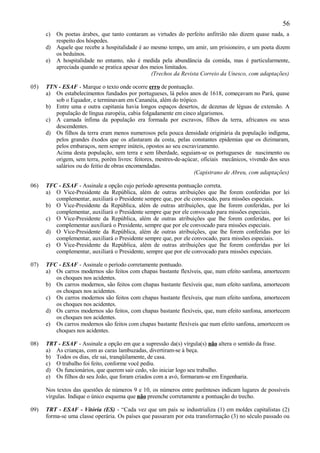 56
      c) Os poetas árabes, que tanto contaram as virtudes do perfeito anfitrião não dizem quase nada, a
         respeito dos hóspedes.
      d) Aquele que recebe a hospitalidade é ao mesmo tempo, um amir, um prisioneiro, e um poeta dizem
         os beduínos.
      e) A hospitalidade no entanto, não é medida pela abundância da comida, mas é particularmente,
         apreciada quando se pratica apesar dos meios limitados.
                                                (Trechos da Revista Correio da Unesco, com adaptações)

05)   TTN - ESAF - Marque o texto onde ocorre erro de pontuação.
      a) Os estabelecimentos fundados por portugueses, lá pelos anos de 1618, começavam no Pará, quase
         sob o Equador, e terminavam em Cananéia, além do trópico.
      b) Entre uma e outra capitania havia longos espaços desertos, de dezenas de léguas de extensão. A
         população de língua européia, cabia folgadamente em cinco algarismos.
      c) A camada ínfima da população era formada por escravos, filhos da terra, africanos ou seus
         descendentes.
      d) Os filhos da terra eram menos numerosos pela pouca densidade originária da população indígena,
         pelos grandes êxodos que os afastaram da costa, pelas constantes epidemias que os dizimaram,
         pelos embaraços, nem sempre inúteis, opostos ao seu escravizamento.
         Acima desta população, sem terra e sem liberdade, seguiam-se os portugueses de nascimento ou
         origem, sem terra, porém livres: feitores, mestres-de-açúcar, oficiais mecânicos, vivendo dos seus
         salários ou do feitio de obras encomendadas.
                                                                   (Capistrano de Abreu, com adaptações)

06)   TFC - ESAF - Assinale a opção cujo período apresenta pontuação correta.
      a) O Vice-Presidente da República, além de outras atribuições que lhe forem conferidas por         lei
         complementar, auxiliará o Presidente sempre que, por ele convocado, para missões especiais.
      b) O Vice-Presidente da República, além de outras atribuições, que lhe forem conferidas, por       lei
         complementar, auxiliará o Presidente sempre que por ele convocado para missões especiais.
      c) O Vice-Presidente da República, além de outras atribuições que lhe forem conferidas, por        lei
         complementar auxiliará o Presidente, sempre que por ele convocado para missões especiais.
      d) O Vice-Presidente da República, além de outras atribuições, que lhe forem conferidas por        lei
         complementar, auxiliará o Presidente sempre que, por ele convocado, para missões especiais.
      e) O Vice-Presidente da República, além de outras atribuições que lhe forem conferidas por         lei
         complementar, auxiliará o Presidente, sempre que por ele convocado para missões especiais.

07)   TFC - ESAF - Assinale o período corretamente pontuado.
      a) Os carros modernos são feitos com chapas bastante flexíveis, que, num efeito sanfona, amortecem
         os choques nos acidentes.
      b) Os carros modernos, são feitos com chapas bastante flexíveis que, num efeito sanfona, amortecem
         os choques nos acidentes.
      c) Os carros modernos são feitos com chapas bastante flexíveis, que num efeito sanfona, amortecem
         os choques nos acidentes.
      d) Os carros modernos são feitos, com chapas bastante flexíveis, que, num efeito sanfona, amortecem
         os choques nos acidentes.
      e) Os carros modernos são feitos com chapas bastante flexíveis que num efeito sanfona, amortecem os
         choques nos acidentes.

08)   TRT - ESAF - Assinale a opção em que a supressão da(s) vírgula(s) não altera o sentido da frase.
      a) As crianças, com as caras lambuzadas, divertiram-se à beça.
      b) Todos os dias, ele sai, tranqüilamente, de casa.
      c) O trabalho foi feito, conforme você pediu.
      d) Os funcionários, que querem sair cedo, vão iniciar logo seu trabalho.
      e) Os filhos do seu João, que foram criados com a avó, formaram-se em Engenharia.

      Nos textos das questões de números 9 e 10, os números entre parênteses indicam lugares de possíveis
      vírgulas. Indique o único esquema que não preenche corretamente a pontuação do trecho.

09)   TRT - ESAF - Vitória (ES) - “Cada vez que um país se industrializa (1) em moldes capitalistas (2)
      forma-se uma classe operária. Os países que passaram por esta transformação (3) no século passado ou
 