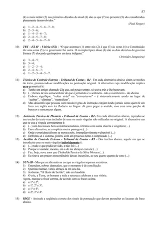 57
      (4) o mais tardar (5) nas primeiras décadas do atual (6) são os que (7) no presente (8) são considerados
      plenamente desenvolvidos.”
                                                                                                 (Paul Singer)
      a) 1 - 2 - 4 - 5 - 6 - 7 - 8;
      b) 2 - 3 - 6;
      c) 1 - 4 - 5 - 6 - 7;
      d) 2 - 4 - 5 - 7 - 8;
      e) 2 - 4 - 5 - 6 - 7 - 8

10)   TRT - ESAF - Vitória (ES) - “O que acontece (1) entre nós (2) é que (3) às vezes (4) a Constituição
      diz uma coisa (5) e o governante faz outra. O exemplo típico disso (6) são os dois decretos do governo
      Sarney (7) alocando garimpeiros em área indígena.”
                                                                                       (Aristides Junqueira)
      a) 3 - 4 - 5;
      b) 3 - 4;
      c) 1 - 2 - 3 - 4;
      d) 2 - 4 - 6 - 7;
      e) 1 - 2 - 3 - 4 - 5 - 7.

11)   Técnico de Controle Externo - Tribunal de Contas - RJ - Em cada alternativa abaixo citam-se trechos
      do texto, promovendo-se modificações na pontuação original. A alternativa cuja modificação implica
      erro gramatical é:
      a) Tenho um amigo chamado Zig que, até pouco tempo, só usava três e lhe bastavam.
      b) (...) temos de nos conscientizar de que o jornalista é a sentinela - não o aventureiro - do idioma.
      c) Embora signifique: “voltar atrás” ou “converter-se” - é sistematicamente usado no lugar de
          “acabar”, “eliminar”, “neutralizar”.
      d) Mas desconfio que pessoas com razoável grau de instrução estejam lendo jornais como quem lê um
          livro em inglês sem ter fluência na língua: dá para pegar o sentido, mas com uma porção de
          buracos e sem prazer algum.

12)   Assistente Técnico de Plenário - Tribunal de Contas - RJ- Em cada alternativa abaixo, reproduz-se
      um trecho do texto com inclusão de uma ou mais vírgulas não utilizadas no original. A alternativa em
      que se usa a vírgula corretamente é:
      a) (...) um dos nossos bons constitucionalistas, retratou com suma clareza e singeleza (...)
      b) Essa afirmativa, se completa noutra passagem (...)
      c) Onde o presidencialismo se mostra pois, irremediavelmente vulnerável (...)
      d) Defronta-se o sistema, porém, com um processo lento e complicado (...)
13)   Auxiliar de Controle Externo - Tribunal de Contas - RJ - Dos trechos abaixo, aquele em que se
      introduziu uma ou mais vírgulas indevidamente é:
      a) (...) tudo o que podia ter sido, e não foi (...)
      b) Porque a vontade, mesmo, era a de me abraçar com ele (...)
      c) Faz, hoje, nove anos que Clodoaldo Pereira da Silva Moraes (...)
      d) Eu tirava um prazer extraordinário dessas incursões, ao seu quarto quente de sono (...)

14)   SUNAB - Marque as alternativas em que as vírgulas separam vocativos.
      1) Entendam, nobres deputados, que o momento é de conciliação.
      2) Querida mamãe, vimos abraçá-la em seu dia.
      3) Jerônimo, “O Herói do Sertão”, não era bandido.
      4) O céu, a Terra, os homens e toda a natureza celebram a sua vitória.
      Agora, marque a frase correta, de acordo com as frases acima.
      a) a 1ª e 2ª;
      b) a 1ª, 2ª e 3ª;
      c) a 1ª e 4ª;
      d) a 2ª, 3ª e 4ª.

15)   IBGE - Assinale a seqüência correta dos sinais de pontuação que devem preencher as lacunas da frase
      abaixo.
 