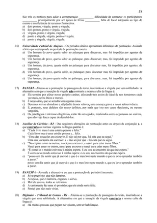 58
      São três os motivos para adiar a comemoração __________ dificuldade de contactar os participantes
      __________ principalmente por ser época de férias __________ falta de local adequado ao tipo de
      evento e insuficiência de recursos financeiros.
      a) dois pontos, vírgula, ponto e vírgula;
      b) dois pontos, ponto e vírgula, vírgula;
      c) vírgula, ponto e vírgula, vírgula;
      d) ponto e vírgula, vírgula, ponto e vírgula;
      e) ponto e vírgula, vírgula, vírgula.

16)   Universidade Federal de Alagoas - Os períodos abaixo apresentam diferenças de pontuação. Assinale
      a letra que corresponde ao período de pontuação correta.
      a) Um homem do povo queria subir ao palanque para discursar, mas foi impedido por agentes de
           segurança.
      b) Um homem do povo, queria subir ao palanque, para discursar; mas, foi impedido por agentes de
           segurança.
      c) Um homem, do povo, queria subir ao palanque para discursar mas, foi impedido, por agentes, de
           segurança.
      d) Um homem do povo, queria subir, ao palanque; para discursar mas foi impedido por agentes de
           segurança.
      e) Um homem, do povo queria subir ao palanque, para discursar; mas, foi impedido, por agentes de
           segurança.

17)   BANERJ - Alterou-se a pontuação de passagens do texto, inserindo-se a vírgula que vem sublinhada. A
      alternativa em que a inserção da vírgula não contraria a norma culta da língua é:
      a) Ela termina por afetar nosso próprio caráter, afastando-nos assim do ideal de nos tornarmos cada
           vez mais, seres éticos e morais.
      b) É necessário, que se acredite em alguma coisa.
      c) Devemos ver no abandono e vilipêndio desses valores, uma ameaça grave a nossa sobrevivência.
      d) E, portanto, seus defeitos são nosso defeitos, por mais que isto nos cause desalento, ou mesmo
           vergonha.
      e) Os privilégios e interesses ilegítimos, estão tão arraigados, misturados como argamassa no sistema,
           que não vejo força capaz de derrubá-los.

18)   Auxiliar de Cartório - RJ - Das seguintes alterações da pontuação antes ou depois da conjunção e, a
      que contraria as normas vigentes na língua padrão é:
      a) “Cada livro meu é uma estréia penosa e feliz.”
          Cada livro meu é uma estréia penosa e... feliz.
      b) “Uma das vocações era escrever. E não sei por que, foi esta que eu segui.”
          Uma das vocações era escrever, e - não sei por que - foi esta que eu segui.
      c) “Nasci para amar os outros, nasci para escrever, e nasci para criar meus filhos.”
          Nasci para amar os outros, nasci para escrever e nasci para criar meus filhos.
      d) “É como se o mundo estivesse à minha espera. E eu vou ao encontro do que me espera.”
          É como se o mundo estivesse à minha espera; e eu vou ao encontro do que me espera.
      e) “posso um dia sentir que já escrevi o que é o meu lote neste mundo e que eu devo aprender também
          a parar.”
          posso um dia sentir que já escrevi o que é o meu lote neste mundo e, que eu devo aprender também
          a parar.

19)   BANESPA - Assinale a alternativa em que a pontuação do período é incorreta:
      a) Só te peço isto: que não demores.
      b) A raposa, que é matreira, enganou o corvo.
      c) Mal ele entrou, todos se retiraram.
      d) A cartomante fez uma só previsão; que ele ainda seria feliz.
      e) Pensei que não mais virias.

20)   Digitador - Tribunal de Contas - RJ - Alterou-se a pontuação de passagens do texto, inserindo-se a
      vírgula que vem sublinhada. A alternativa em que a inserção da vírgula contraria a norma culta da
      língua é:
      a) Há muitas pessoas que pegam no volante, sem ter habilitação.
 