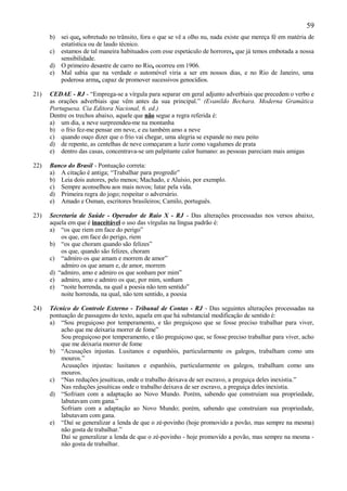 59
      b) sei que, sobretudo no trânsito, fora o que se vê a olho nu, nada existe que mereça fé em matéria de
         estatística ou de laudo técnico.
      c) estamos de tal maneira habituados com esse espetáculo de horrores, que já temos embotada a nossa
         sensibilidade.
      d) O primeiro desastre de carro no Rio, ocorreu em 1906.
      e) Mal sabia que na verdade o automóvel viria a ser em nossos dias, e no Rio de Janeiro, uma
         poderosa arma, capaz de promover sucessivos genocídios.

21)   CEDAE - RJ - “Emprega-se a vírgula para separar em geral adjunto adverbiais que precedem o verbo e
      as orações adverbiais que vêm antes da sua principal.” (Evanildo Bechara. Moderna Gramática
      Portuguesa. Cia Editora Nacional, 6. ed.)
      Dentre os trechos abaixo, aquele que não segue a regra referida é:
      a) um dia, a neve surpreendeu-me na montanha
      b) o frio fez-me pensar em neve, e eu também amo a neve
      c) quando ouço dizer que o frio vai chegar, uma alegria se expande no meu peito
      d) de repente, as centelhas de neve começaram a luzir como vagalumes de prata
      e) dentro das casas, concentrava-se um palpitante calor humano: as pessoas pareciam mais amigas

22)   Banco do Brasil - Pontuação correta:
      a) A citação é antiga; “Trabalhar para progredir”
      b) Leia dois autores, pelo menos; Machado, e Aluísio, por exemplo.
      c) Sempre aconselhou aos mais novos; lutar pela vida.
      d) Primeira regra do jogo; respeitar o adversário.
      e) Amado e Osman, escritores brasileiros; Camilo, português.

23)   Secretaria de Saúde - Operador de Raio X - RJ - Das alterações processadas nos versos abaixo,
      aquela em que é inaceitável o uso das vírgulas na língua padrão é:
      a) “os que riem em face do perigo”
          os que, em face do perigo, riem
      b) “os que choram quando são felizes”
          os que, quando são felizes, choram
      c) “admiro os que amam e morrem de amor”
          admiro os que amam e, de amor, morrem
      d) “admiro, amo e admiro os que sonham por mim”
      e) admiro, amo e admiro os que, por mim, sonham
      e) “noite horrenda, na qual a poesia não tem sentido”
          noite horrenda, na qual, não tem sentido, a poesia

24)   Técnico de Controle Externo - Tribunal de Contas - RJ - Das seguintes alterações processadas na
      pontuação de passagens do texto, aquela em que há substancial modificação de sentido é:
      a) “Sou preguiçoso por temperamento, e tão preguiçoso que se fosse preciso trabalhar para viver,
          acho que me deixaria morrer de fome”
          Sou preguiçoso por temperamento, e tão preguiçoso que, se fosse preciso trabalhar para viver, acho
          que me deixaria morrer de fome
      b) “Acusações injustas. Lusitanos e espanhóis, particularmente os galegos, trabalham como uns
          mouros.”
          Acusações injustas: lusitanos e espanhóis, particularmente os galegos, trabalham como uns
          mouros.
      c) “Nas reduções jesuíticas, onde o trabalho deixava de ser escravo, a preguiça deles inexistia.”
          Nas reduções jesuíticas onde o trabalho deixava de ser escravo, a preguiça deles inexistia.
      d) “Sofriam com a adaptação ao Novo Mundo. Porém, sabendo que construíam sua propriedade,
          labutavam com gana.”
          Sofriam com a adaptação ao Novo Mundo; porém, sabendo que construíam sua propriedade,
          labutavam com gana.
      e) “Daí se generalizar a lenda de que o zé-povinho (hoje promovido a povão, mas sempre na mesma)
          não gosta de trabalhar.”
          Daí se generalizar a lenda de que o zé-povinho - hoje promovido a povão, mas sempre na mesma -
          não gosta de trabalhar.
 