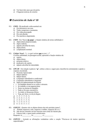 6
      d) Vai fazer dois anos que ele partiu.
      e) Chegaram notícias do exterior.



 Exercícios de Aula nº 18

01)   EMM - Há predicado verbo-nominal em:
      a) Ela descansava em casa.
      b) Todos cumpriram o juramento.
      c) Ele vinha preocupado.
      d) Ele está abatido.
      e) Ela marchava alegremente.

02)   EMM - Em “Sacou da arma”, a função sintática do termo sublinhado é:
      a) objeto direto preposicionado;
      b) objeto indireto;
      c) adjunto adverbial de meio;
      d) objeto direto;
      e) complemento nominal.

03)   Colégio Naval - “(...) o guri curioso que eu era (...)”
      O termo sublinhado, na passagem acima, apresenta a função sintática de:
      a) sujeito;
      b) objeto direto;
      c) pronome relativo;
      d) predicativo do sujeito;
      e) adjunto adverbial de intensidade.

04)   EPCAR - Em relação à palavra “se”, utilize a chave a seguir para classificá-la corretamente e aponte a
      resposta encontrada.
      1) Pronome Apassivador
      2) Objeto Indireto
      3) Objeto Direto
      4) Conjunção subordinativa condicional
      5) Conjunção subordinativa integrante
      6) Índice de indeterminação do Sujeito
      ( ) Os bandidos deram-se as costas e atiraram.
      ( ) Só trabalho se me pagarem bem.
      ( ) Nesta rua dorme-se tranqüilo.
      ( ) Nada se fez para encontrá-lo.
      ( ) As irmãs se abraçaram felizes.
      ( ) Veja, por favor, se ela já chegou.
      a) 2 - 4 - 1 - 5 - 6 - 3;
      b) 3 - 4 - 6 - 1 - 2 - 5;
      c) 2 - 4 - 6 - 1 - 3 - 5;
      d) 3 - 2 - 6 - 4 - 5 - 1;
      e) 6 - 2 - 4 - 5 - 1 - 3.

05)   ESPCEX - Quantos são os objetos diretos dos três períodos juntos?
      a) “Rubião esqueceu a sala, esqueceu a mulher, esqueceu até a si.”
      b) Não devias consentir em tais loucuras nem comer do mesmo pão.
      c) Faleceu João, a quem muito estimávamos.
      Resposta: a) __________ b) __________ c) __________

06)   ESPCEX - Assinale as afirmações verdadeiras sobre a oração “Precisa-se de muitos operários
      especializados.”
 