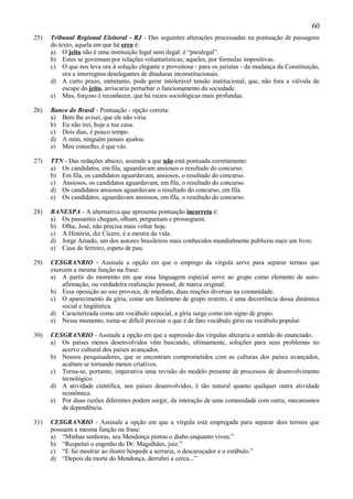 60
25)   Tribunal Regional Eleitoral - RJ - Das seguintes alterações processadas na pontuação de passagens
      do texto, aquela em que há erro é:
      a) O jeito não é uma instituição legal nem ilegal: é “paralegal”.
      b) Estes se governam por relações voluntarísticas; aqueles, por fórmulas impositivas.
      c) O que nos leva ora à solução elegante e proveitosa - para os juristas - da mudança da Constituição,
           ora a interregnos deselegantes de ditaduras inconstitucionais.
      d) A curto prazo, entretanto, pode gerar intolerável tensão institucional, que, não fora a válvula de
           escape do jeito, arriscaria perturbar o funcionamento da sociedade.
      e) Mas, forçoso é reconhecer, que há raízes sociológicas mais profundas.

26)   Banco do Brasil - Pontuação - opção correta:
      a) Bem lhe avisei, que ele não viria.
      b) Eu não irei, hoje a tua casa.
      c) Dois dias, é pouco tempo.
      d) A mim, ninguém jamais ajudou.
      e) Meu conselho, é que vás.

27)   TTN - Das redações abaixo, assinale a que não está pontuada corretamente:
      a) Os candidatos, em fila, aguardavam ansiosos o resultado do concurso.
      b) Em fila, os candidatos aguardavam, ansiosos, o resultado do concurso.
      c) Ansiosos, os candidatos aguardavam, em fila, o resultado do concurso.
      d) Os candidatos ansiosos aguardavam o resultado do concurso, em fila.
      e) Os candidatos, aguardavam ansiosos, em fila, o resultado do concurso.

28)   BANESPA - A alternativa que apresenta pontuação incorreta é:
      a) Os passantes chegam, olham, perguntam e prosseguem.
      b) Olha, José, não precisa mais voltar hoje.
      c) A História, diz Cícero, é a mestra da vida.
      d) Jorge Amado, um dos autores brasileiros mais conhecidos mundialmente publicou mais um livro.
      e) Casa de ferreiro, espeto de pau.

29)   CESGRANRIO - Assinale a opção em que o emprego da vírgula serve para separar termos que
      exercem a mesma função na frase:
      a) A partir do momento em que essa linguagem especial serve ao grupo como elemento de auto-
          afirmação, ou verdadeira realização pessoal, de marca original.
      b) Essa oposição ao uso provoca, de imediato, duas reações diversas na comunidade.
      c) O aparecimento da gíria, como um fenômeno de grupo restrito, é uma decorrência dessa dinâmica
          social e lingüística.
      d) Caracterizada como um vocábulo especial, a gíria surge como um signo de grupo.
      e) Nesse momento, torna-se difícil precisar o que é de fato vocábulo gírio ou vocábulo popular.

30)   CESGRANRIO - Assinale a opção em que a supressão das vírgulas alteraria o sentido do enunciado:
      a) Os países menos desenvolvidos vêm buscando, ultimamente, soluções para seus problemas no
         acervo cultural dos países avançados.
      b) Nossos pesquisadores, que se encontram comprometidos com as culturas dos países avançados,
         acabam se tornando menos criativos.
      c) Torna-se, portanto, imperativa uma revisão do modelo presente de processos de desenvolvimento
         tecnológico.
      d) A atividade científica, nos países desenvolvidos, é tão natural quanto qualquer outra atividade
         econômica.
      e) Por duas razões diferentes podem surgir, da interação de uma comunidade com outra, mecanismos
         de dependência.

31)   CESGRANRIO - Assinale a opção em que a vírgula está empregada para separar dois termos que
      possuem a mesma função na frase:
      a) “Minhas senhoras, seu Mendonça pintou o diabo enquanto viveu.”
      b) “Respeitei o engenho do Dr. Magalhães, juiz.”
      c) “E fui mostrar ao ilustre hóspede a serraria, o descaroçador e o estábulo.”
      d) “Depois da morte do Mendonça, derrubei a cerca...”
 