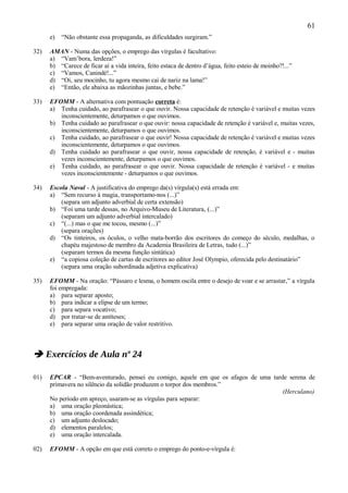 61
      e)   “Não obstante essa propaganda, as dificuldades surgiram.”

32)   AMAN - Numa das opções, o emprego das vírgulas é facultativo:
      a) “Vam’bora, lerdeza!”
      b) “Carece de ficar aí a vida inteira, feito estaca de dentro d’água, feito esteio de moinho?!...”
      c) “Vamos, Canindé!...”
      d) “Oi, seu mocinho, tu agora mesmo cai de nariz na lama!”
      e) “Então, ele abaixa as mãozinhas juntas, e bebe.”

33)   EFOMM - A alternativa com pontuação correta é:
      a) Tenha cuidado, ao parafrasear o que ouvir. Nossa capacidade de retenção é variável e muitas vezes
         inconscientemente, deturpamos o que ouvimos.
      b) Tenha cuidado ao parafrasear o que ouvir: nossa capacidade de retenção é variável e, muitas vezes,
         inconscientemente, deturpamos o que ouvimos.
      c) Tenha cuidado, ao parafrasear o que ouvir! Nossa capacidade de retenção é variável e muitas vezes
         inconscientemente, deturpamos o que ouvimos.
      d) Tenha cuidado ao parafrasear o que ouvir, nossa capacidade de retenção, é variável e - muitas
         vezes inconscientemente, deturpamos o que ouvimos.
      e) Tenha cuidado, ao parafrasear o que ouvir. Nossa capacidade de retenção é variável - e muitas
         vezes inconscientemente - deturpamos o que ouvimos.

34)   Escola Naval - A justificativa do emprego da(s) vírgula(s) está errada em:
      a) “Sem recurso à magia, transportamo-nos (...)”
          (separa um adjunto adverbial de certa extensão)
      b) “Foi uma tarde dessas, no Arquivo-Museu de Literatura, (...)”
          (separam um adjunto adverbial intercalado)
      c) “(...) mas o que me tocou, mesmo (...)”
          (separa orações)
      d) “Os tinteiros, os óculos, o velho mata-borrão dos escritores do começo do século, medalhas, o
          chapéu majestoso de membro da Academia Brasileira de Letras, tudo (...)”
          (separam termos da mesma função sintática)
      e) “a copiosa coleção de cartas de escritores ao editor José Olympio, oferecida pelo destinatário”
          (separa uma oração subordinada adjetiva explicativa)

35)   EFOMM - Na oração: “Pássaro e lesma, o homem oscila entre o desejo de voar e se arrastar,” a vírgula
      foi empregada:
      a) para separar aposto;
      b) para indicar a elipse de um termo;
      c) para separa vocativo;
      d) por tratar-se de antíteses;
      e) para separar uma oração de valor restritivo.



 Exercícios de Aula nº 24

01)   EPCAR - “Bem-aventurado, pensei eu comigo, aquele em que os afagos de uma tarde serena de
      primavera no silêncio da solidão produzem o torpor dos membros.”
                                                                                    (Herculano)
      No período em apreço, usaram-se as vírgulas para separar:
      a) uma oração pleonástica;
      b) uma oração coordenada assindética;
      c) um adjunto deslocado;
      d) elementos paralelos;
      e) uma oração intercalada.

02)   EFOMM - A opção em que está correto o emprego do ponto-e-vírgula é:
 